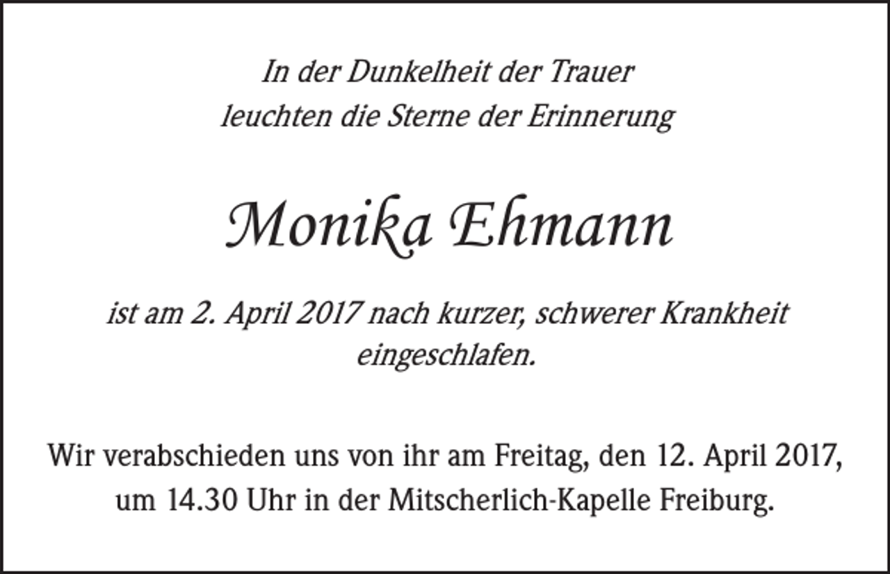 <p>In der Dunkelheit der Trauer<br />leuchten die Sterne der Erinnerung</p><p>Monika Ehmann<br />ist am 2. April 2017 nach kurzer, schwerer Krankheit<br />eingeschlafen.<br />Wir verabschieden uns von ihr am Freitag, den 12. April 2017,<br />um 14.30 Uhr in der Mitscherlich-Kapelle Freiburg.</p>