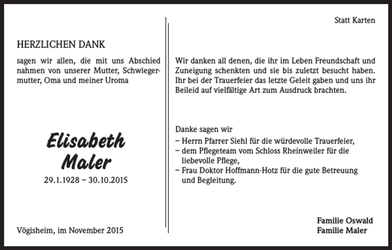 <p>Statt Karten</p><p>HERZLICHEN DANK<br />sagen wir allen, die mit uns Abschied<br />nahmen von unserer Mutter, Schwiegermutter, Oma und meiner Uroma</p><p>Elisabeth<br />Maler<br />29.1.1928 – 30.10.2015</p><p>Vögisheim, im November 2015</p><p>Wir danken all denen, die ihr im Leben Freundschaft und<br />Zuneigung schenkten und sie bis zuletzt besucht haben.<br />Ihr bei der Trauerfeier das letzte Geleit gaben und uns ihr<br />Beileid auf vielfältige Art zum Ausdruck brachten.</p><p>Danke sagen wir<br />– Herrn Pfarrer Siehl für die würdevolle Trauerfeier,<br />– dem Pflegeteam vom Schloss Rheinweiler für die<br />liebevolle Pflege,<br />– Frau Doktor Hoffmann-Hotz für die gute Betreuung<br />und Begleitung.</p><p>Familie Oswald<br />Familie Maler</p>