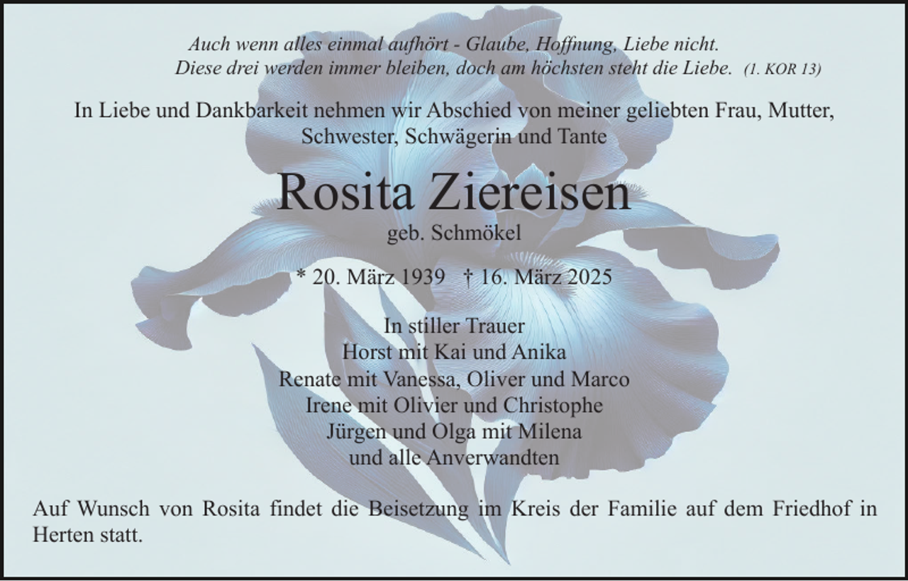<p>Auch wenn alles einmal aufhört - Glaube, Hoffnung, Liebe nicht.<br />Diese drei werden immer bleiben, doch am höchsten steht die Liebe.</p><p>(1. KOR 13)</p><p>In Liebe und Dankbarkeit nehmen wir Abschied von meiner geliebten Frau, Mutter,<br />Schwester, Schwägerin und Tante</p><p>Rosita Ziereisen<br />geb. Schmökel</p><p>* 20. März 1939 † 16. März 2025<br />In stiller Trauer<br />Horst mit Kai und Anika<br />Renate mit Vanessa, Oliver und Marco<br />Irene mit Olivier und Christophe<br />Jürgen und Olga mit Milena<br />und alle Anverwandten<br />Auf Wunsch von Rosita findet die Beisetzung im Kreis der Familie auf dem Friedhof in<br />Herten statt.</p>