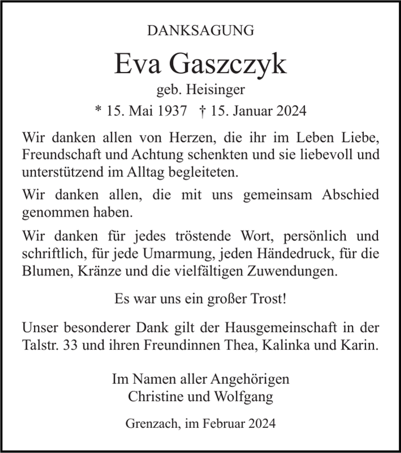 <p>DANKSAGUNG</p><p>Eva Gaszczyk<br />geb. Heisinger<br />* 15. Mai 1937 † 15. Januar 2024<br />Wir danken allen von Herzen, die ihr im Leben Liebe,<br />Freundschaft und Achtung schenkten und sie liebevoll und<br />unterstützend im Alltag begleiteten.<br />Wir danken allen, die mit uns gemeinsam Abschied<br />genommen haben.<br />Wir danken für jedes tröstende Wort, persönlich und<br />schriftlich, für jede Umarmung, jeden Händedruck, für die<br />Blumen, Kränze und die vielfältigen Zuwendungen.<br />Es war uns ein großer Trost!<br />Unser besonderer Dank gilt der Hausgemeinschaft in der<br />Talstr. 33 und ihren Freundinnen Thea, Kalinka und Karin.<br />Im Namen aller Angehörigen<br />Christine und Wolfgang<br />Grenzach, im Februar 2024</p>