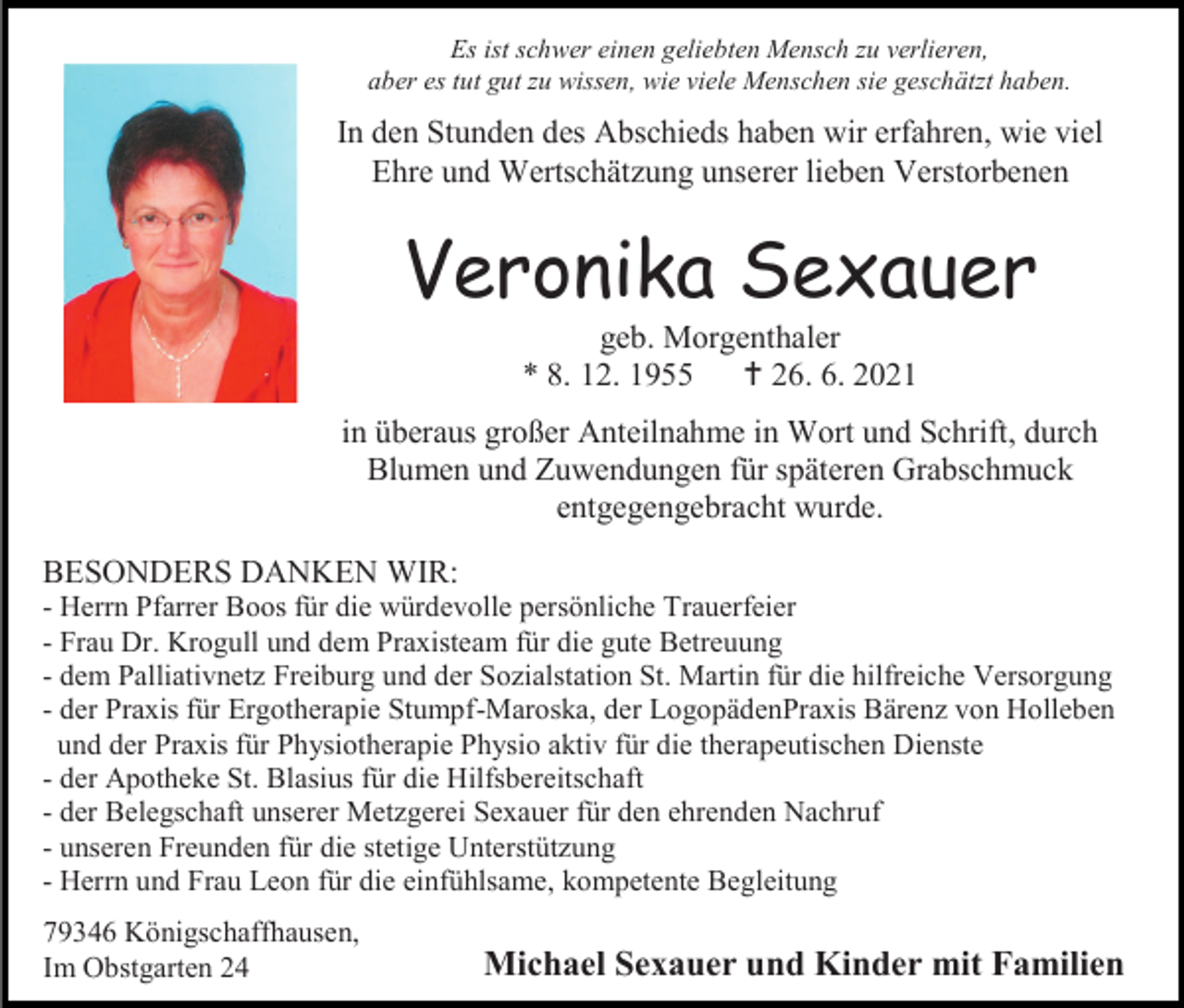 <p>Es ist schwer einen geliebten Mensch zu verlieren,<br />aber es tut gut zu wissen, wie viele Menschen sie geschätzt haben.</p><p>In den Stunden des Abschieds haben wir erfahren, wie viel<br />Ehre und Wertschätzung unserer lieben Verstorbenen</p><p>Veronika Sexauer<br />geb. Morgenthaler<br />* 8. 12. 1955  26. 6. 2021<br />in überaus großer Anteilnahme in Wort und Schrift, durch<br />Blumen und Zuwendungen für späteren Grabschmuck<br />entgegengebracht wurde.<br />BESONDERS DANKEN WIR:<br />- Herrn Pfarrer Boos für die würdevolle persönliche Trauerfeier<br />- Frau Dr. Krogull und dem Praxisteam für die gute Betreuung<br />- dem Palliativnetz Freiburg und der Sozialstation St. Martin für die hilfreiche Versorgung<br />- der Praxis für Ergotherapie Stumpf-Maroska, der LogopädenPraxis Bärenz von Holleben<br />und der Praxis für Physiotherapie Physio aktiv für die therapeutischen Dienste<br />- der Apotheke St. Blasius für die Hilfsbereitschaft<br />- der Belegschaft unserer Metzgerei Sexauer für den ehrenden Nachruf<br />- unseren Freunden für die stetige Unterstützung<br />- Herrn und Frau Leon für die einfühlsame, kompetente Begleitung<br />79346 Königschaffhausen,<br />Im Obstgarten 24</p><p>Michael Sexauer und Kinder mit Familien</p>