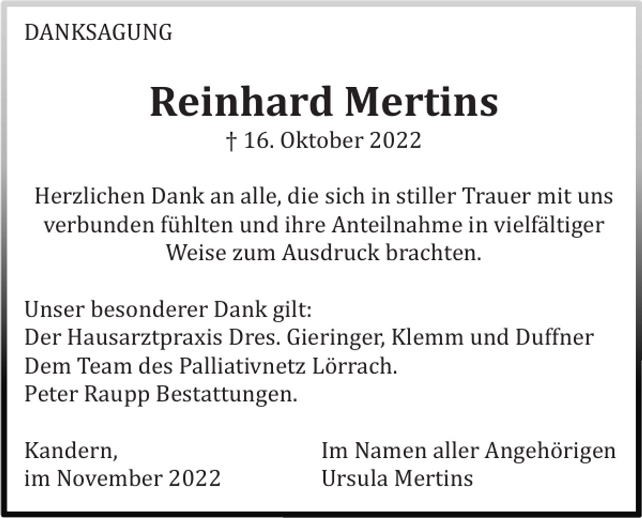 <p>DANKSAGUNG</p><p>Reinhard Mertins<br />† 16. Oktober 2022<br />Herzlichen Dank an alle, die sich in stiller Trauer mit uns<br />verbunden fü hlten und ihre Anteilnahme in vielfä ltiger<br />Weise zum Ausdruck brachten.<br />Unser besonderer Dank gilt:<br />Der Hausarztpraxis Dres. Gieringer, Klemm und Duffner<br />Dem Team des Palliativnetz Lö rrach.<br />Peter Raupp Bestattungen.<br />Kandern,<br />im November 2022</p><p>Im Namen aller Angehö rigen<br />Ursula Mertins</p>