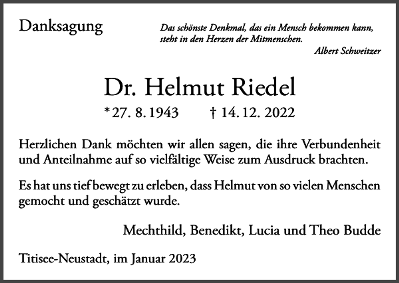 <p>Danksagung</p><p>as schönste Denkmal, das ein Mensch bekommen kann,<br />D<br />steht in den Herzen der Mitmenschen.</p><p>Albert Schweitzer</p><p>Dr. Helmut Riedel<br />* 27. 8. 1943 † 14. 12. 2022</p><p>Herzlichen Dank möchten wir allen sagen, die ihre Verbundenheit<br />und Anteilnahme auf so vielfältige Weise zum Ausdruck brachten.<br />Es hat uns tief bewegt zu erleben, dass Helmut von so vielen M<br />­ enschen<br />gemocht und geschätzt wurde.</p><p>Mechthild, Benedikt, Lucia und Theo Budde<br />Titisee-Neustadt, im Januar 2023</p>