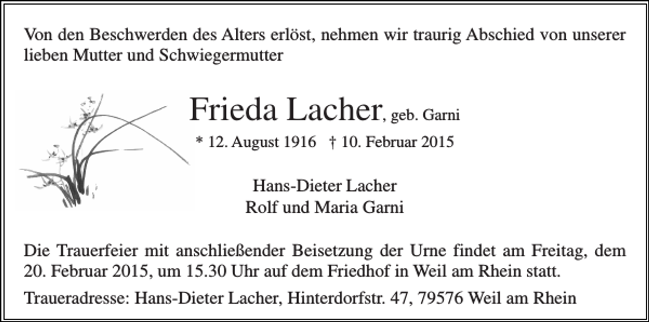 <p>Von den Beschwerden des Alters erlöst, nehmen wir traurig Abschied von unserer<br />lieben Mutter und Schwiegermutter</p><p>Frieda Lacher, geb. Garni<br />* 12. August 1916 † 10. Februar 2015</p><p>Hans-Dieter Lacher<br />Rolf und Maria Garni<br />Die Trauerfeier mit anschließender Beisetzung der Urne findet am Freitag, dem<br />20. Februar 2015, um 15.30 Uhr auf dem Friedhof in Weil am Rhein statt.<br />Traueradresse: Hans-Dieter Lacher, Hinterdorfstr. 47, 79576 Weil am Rhein</p>