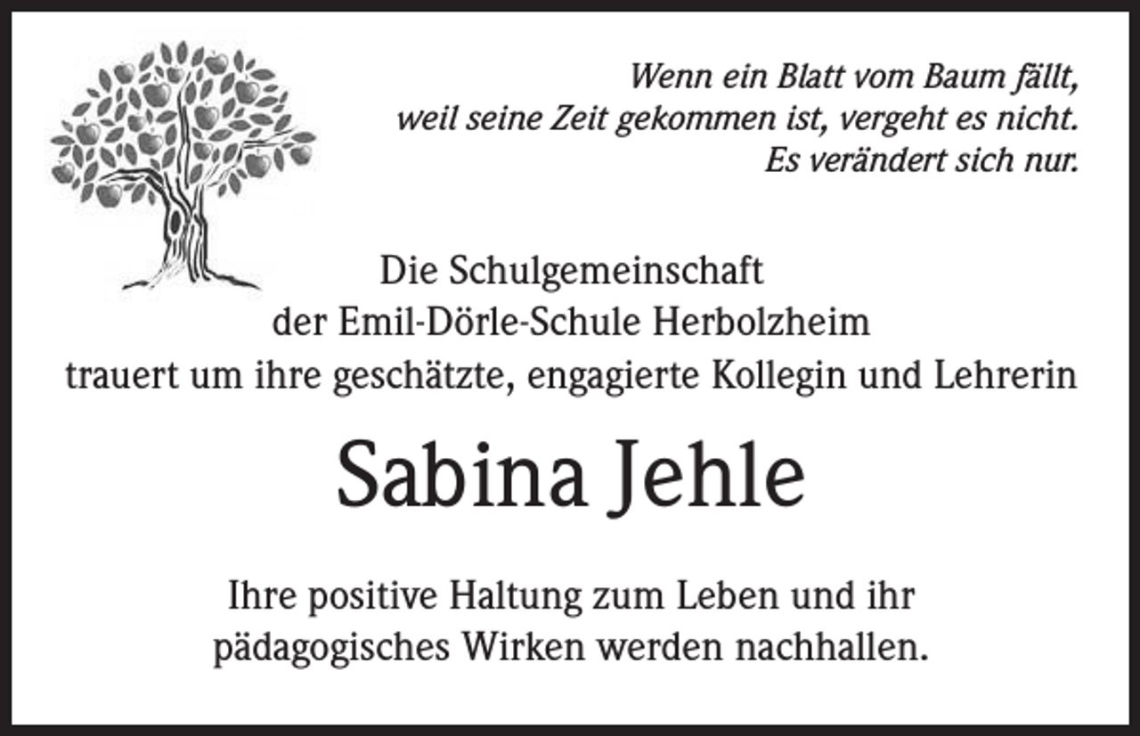 <p>Wenn ein Blatt vom Baum fällt,<br />weil seine Zeit gekommen ist, vergeht es nicht.<br />Es verändert sich nur.</p><p>Die Schulgemeinschaft<br />der Emil-Dörle-Schule Herbolzheim<br />trauert um ihre geschätzte, engagierte Kollegin und Lehrerin</p><p>Sabina Jehle<br />Ihre positive Haltung zum Leben und ihr<br />pädagogisches Wirken werden nachhallen.</p>