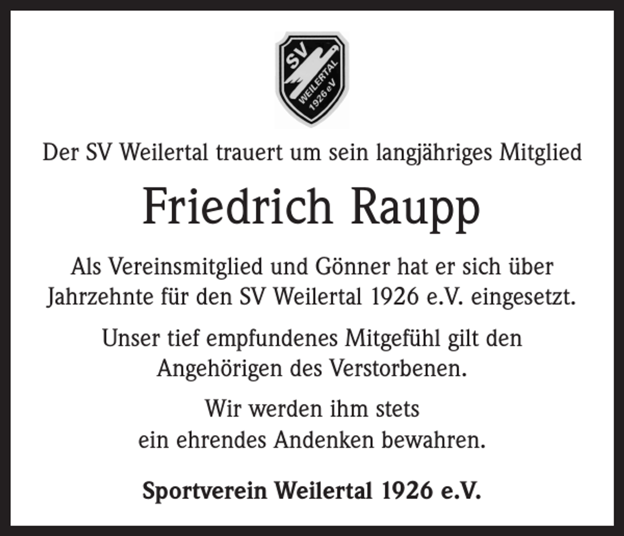 <p>Der SV Weilertal trauert um sein langjähriges Mitglied</p><p>Friedrich Raupp<br />Als Vereinsmitglied und Gönner hat er sich über<br />­Jahrzehnte für den SV Weilertal 1926 e.V. eingesetzt.<br />Unser tief empfundenes Mitgefühl gilt den<br />­Angehörigen des Verstorbenen.<br />Wir werden ihm stets<br />ein ehrendes Andenken ­bewahren.<br />Sportverein Weilertal 1926 e.V.</p>