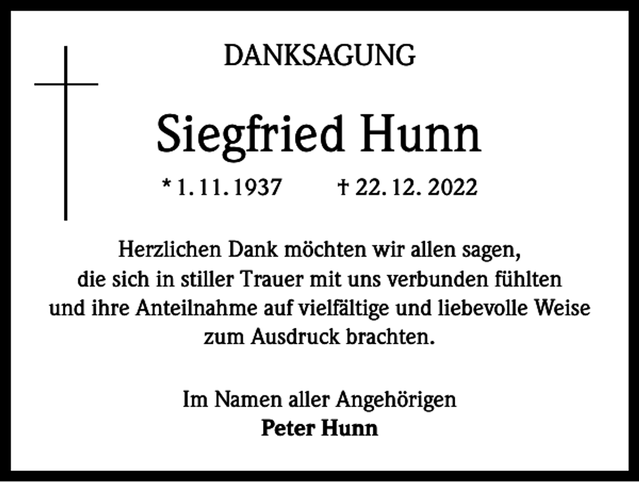 <p>DANKSAGUNG</p><p>Siegfried Hunn<br />* 1. 11. 1937</p><p>† 22. 12. 2022</p><p>Herzlichen Dank möchten wir allen sagen,<br />die sich in stiller Trauer mit uns verbunden fühlten<br />und ihre Anteilnahme auf vielfältige und liebevolle Weise<br />zum Ausdruck brachten.<br />Im Namen aller Angehörigen<br />Peter Hunn</p>