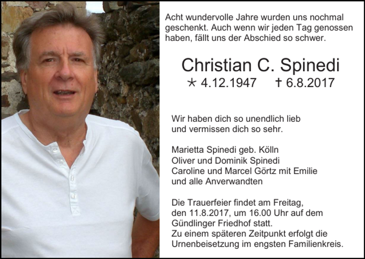 <p>Acht wundervolle Jahre wurden uns nochmal<br />geschenkt. Auch wenn wir jeden Tag genossen<br />haben, fällt uns der Abschied so schwer.</p><p>Christian C. Spinedi<br /> 4.12.1947</p><p> 6.8.2017</p><p>Wir haben dich so unendlich lieb<br />und vermissen dich so sehr.<br />Marietta Spinedi geb. Kölln<br />Oliver und Dominik Spinedi<br />Caroline und Marcel Görtz mit Emilie<br />und alle Anverwandten<br />Die Trauerfeier findet am Freitag,<br />den 11.8.2017, um 16.00 Uhr auf dem<br />Gündlinger Friedhof statt.<br />Zu einem späteren Zeitpunkt erfolgt die<br />Urnenbeisetzung im engsten Familienkreis.</p>