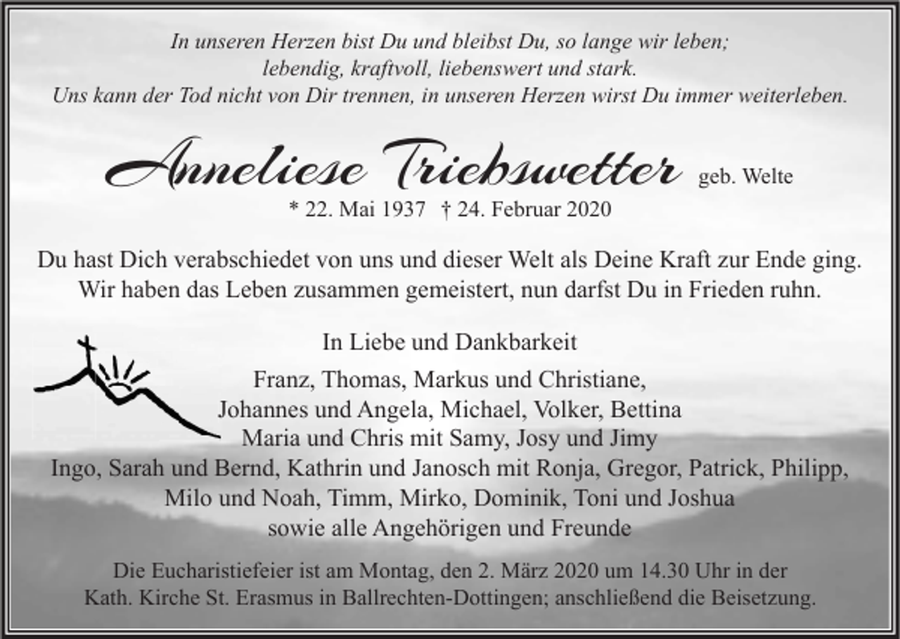 <p>In unseren Herzen bist Du und bleibst Du, so lange wir leben;<br />lebendig, kraftvoll, liebenswert und stark.<br />Uns kann der Tod nicht von Dir trennen, in unseren Herzen wirst Du immer weiterleben.</p><p>Anneliese Triebswetter</p><p>geb. Welte</p><p>* 22. Mai 1937 † 24. Februar 2020</p><p>Du hast Dich verabschiedet von uns und dieser Welt als Deine Kraft zur Ende ging.<br />Wir haben das Leben zusammen gemeistert, nun darfst Du in Frieden ruhn.<br />In Liebe und Dankbarkeit<br />Franz, Thomas, Markus und Christiane,<br />Johannes und Angela, Michael, Volker, Bettina<br />Maria und Chris mit Samy, Josy und Jimy<br />Ingo, Sarah und Bernd, Kathrin und Janosch mit Ronja, Gregor, Patrick, Philipp,<br />Milo und Noah, Timm, Mirko, Dominik, Toni und Joshua<br />sowie alle Angehörigen und Freunde<br />Die Eucharistiefeier ist am Montag, den 2. März 2020 um 14.30 Uhr in der<br />Kath. Kirche St. Erasmus in Ballrechten-Dottingen; anschließend die Beisetzung.</p>