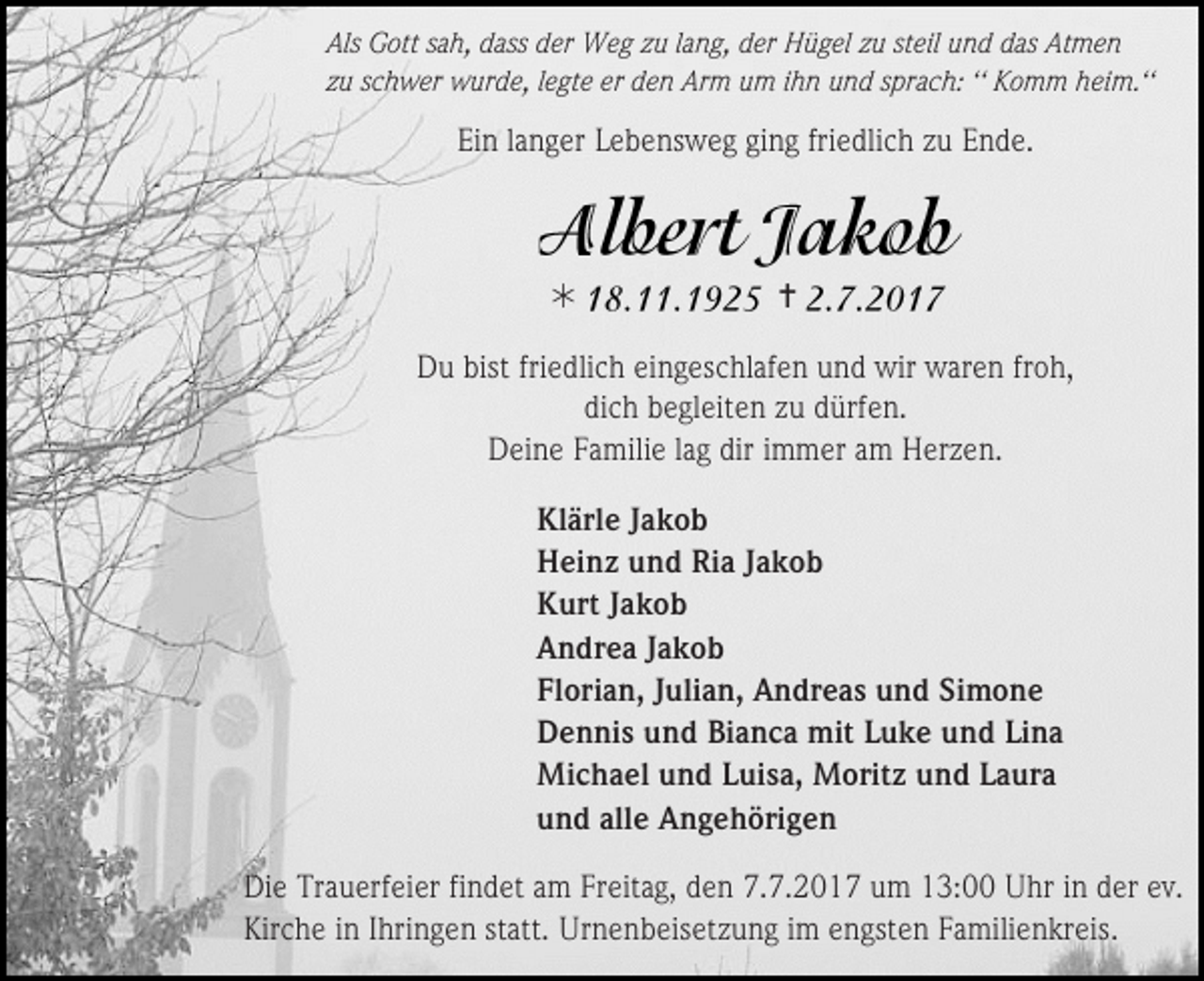 <p>Als Gott sah, dass der Weg zu lang, der Hügel zu steil und das Atmen<br />zu schwer wurde, legte er den Arm um ihn und sprach: ‘‘ Komm heim.‘‘</p><p>Ein langer Lebensweg ging friedlich zu Ende.</p><p></p><p></p><p>Du bist friedlich eingeschlafen und wir waren froh,<br />dich begleiten zu dürfen.<br />Deine Familie lag dir immer am Herzen.<br />Klärle Jakob<br />Heinz und Ria Jakob<br />Kurt Jakob<br />Andrea Jakob<br />Florian, Julian, Andreas und Simone<br />Dennis und Bianca mit Luke und Lina<br />Michael und Luisa, Moritz und Laura<br />und alle Angehörigen<br />Die Trauerfeier findet am Freitag, den 7.7.2017 um 13:00 Uhr in der ev.<br />Kirche in Ihringen statt. Urnenbeisetzung im engsten Familienkreis.</p>