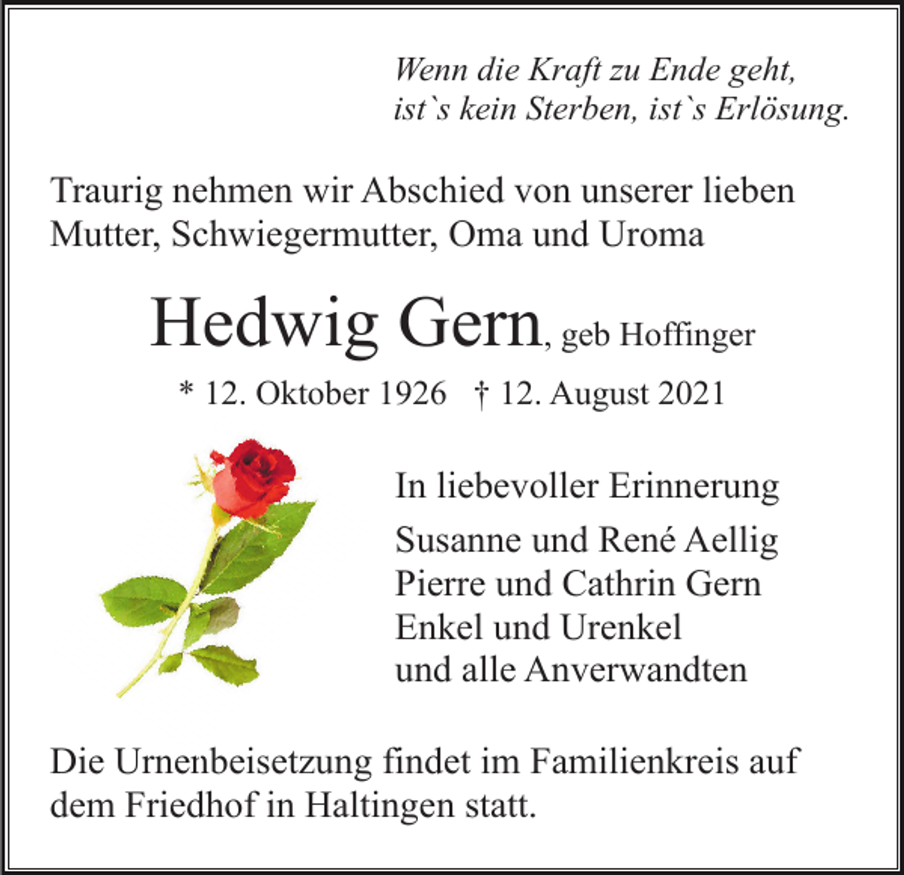 <p>Wenn die Kraft zu Ende geht,<br />ist`s kein Sterben, ist`s Erlösung.</p><p>Traurig nehmen wir Abschied von unserer lieben<br />Mutter, Schwiegermutter, Oma und Uroma</p><p>Hedwig Gern, geb Hoffinger<br />* 12. Oktober 1926 † 12. August 2021</p><p>In liebevoller Erinnerung<br />Susanne und René Aellig<br />Pierre und Cathrin Gern<br />Enkel und Urenkel<br />und alle Anverwandten<br />Die Urnenbeisetzung findet im Familienkreis auf<br />dem Friedhof in Haltingen statt.</p>