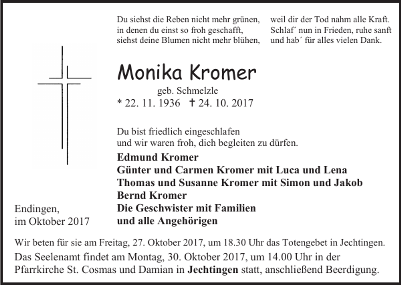 <p>Du siehst die Reben nicht mehr grünen,<br />in denen du einst so froh geschafft,<br />siehst deine Blumen nicht mehr blühen,</p><p>weil dir der Tod nahm alle Kraft.<br />Schlaf´ nun in Frieden, ruhe sanft<br />und hab´ für alles vielen Dank.</p><p>Monika Kromer<br />geb. Schmelzle</p><p>* 22. 11. 1936  24. 10. 2017<br />Du bist friedlich eingeschlafen<br />und wir waren froh, dich begleiten zu dürfen.</p><p>Endingen,<br />im Oktober 2017</p><p>Edmund Kromer<br />Günter und Carmen Kromer mit Luca und Lena<br />Thomas und Susanne Kromer mit Simon und Jakob<br />Bernd Kromer<br />Die Geschwister mit Familien<br />und alle Angehörigen</p><p>Wir beten für sie am Freitag, 27. Oktober 2017, um 18.30 Uhr das Totengebet in Jechtingen.</p><p>Das Seelenamt findet am Montag, 30. Oktober 2017, um 14.00 Uhr in der<br />Pfarrkirche St. Cosmas und Damian in Jechtingen statt, anschließend Beerdigung.</p>