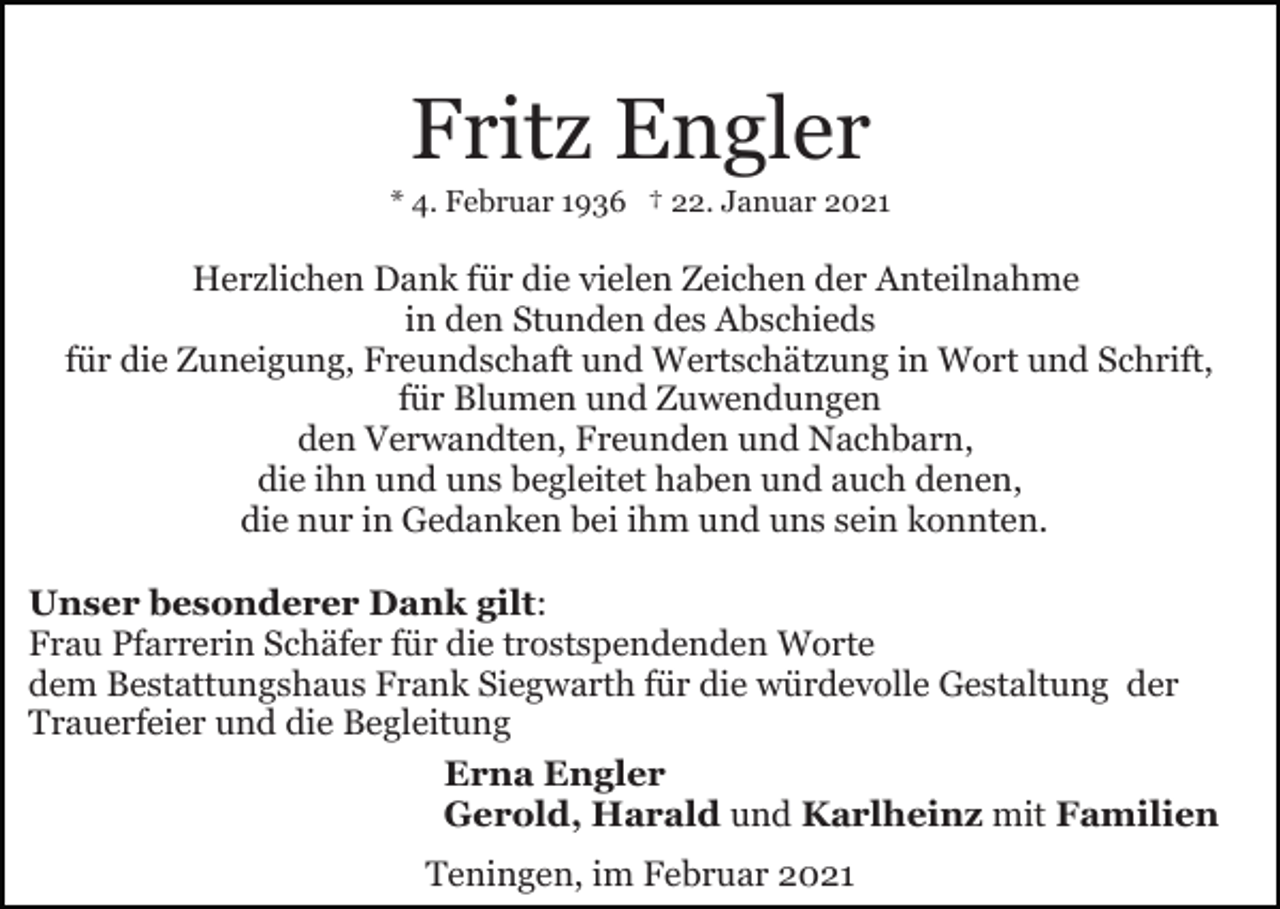 <p>Fritz Engler<br />* 4. Februar 1936 † 22. Januar 2021</p><p>Herzlichen Dank für die vielen Zeichen der Anteilnahme<br />in den Stunden des Abschieds<br />für die Zuneigung, Freundschaft und Wertschätzung in Wort und Schrift,<br />für Blumen und Zuwendungen<br />den Verwandten, Freunden und Nachbarn,<br />die ihn und uns begleitet haben und auch denen,<br />die nur in Gedanken bei ihm und uns sein konnten.<br />Unser besonderer Dank gilt:<br />Frau Pfarrerin Schäfer für die trostspendenden Worte<br />dem Bestattungshaus Frank Siegwarth für die würdevolle Gestaltung der<br />Trauerfeier und die Begleitung<br />Erna Engler<br />Gerold, Harald und Karlheinz mit Familien<br />Teningen, im Februar 2021</p>