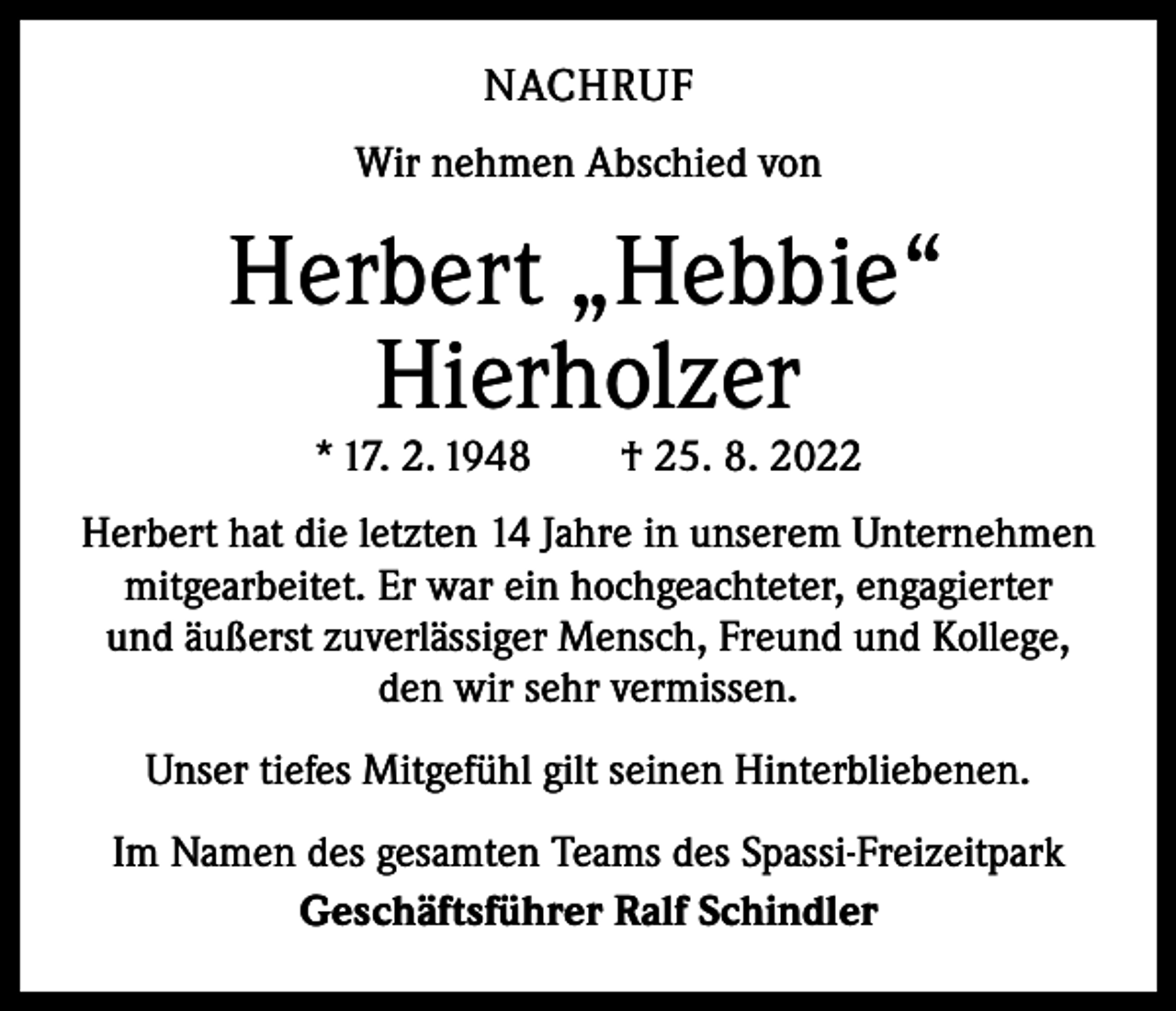 <p>NACHRUF<br />Wir nehmen Abschied von</p><p>Herbert „Hebbie“<br />Hierholzer<br />* 17. 2. 1948 † 25. 8. 2022</p><p>Herbert hat die letzten 14 Jahre in unserem Unternehmen<br />mitgearbeitet. Er war ein hochgeachteter, engagierter<br />und äußerst zuverlässiger Mensch, Freund und Kollege,<br />den wir sehr vermissen.<br />Unser tiefes Mitgefühl gilt seinen Hinterbliebenen.<br />Im Namen des gesamten Teams des Spassi-Freizeitpark<br />Geschäftsführer Ralf Schindler</p>