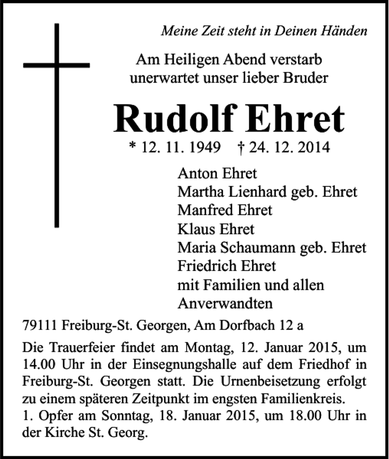 <p>Meine Zeit steht in Deinen Händen</p><p>Am Heiligen Abend verstarb<br />unerwartet unser lieber Bruder</p><p>Rudolf Ehret<br />* 12. 11. 1949 † 24. 12. 2014</p><p>Anton Ehret<br />Martha Lienhard geb. Ehret<br />Manfred Ehret<br />Klaus Ehret<br />Maria Schaumann geb. Ehret<br />Friedrich Ehret<br />mit Familien und allen<br />Anverwandten<br />79111 Freiburg-St. Georgen, Am Dorfbach 12 a<br />Die Trauerfeier findet am Montag, 12. Januar 2015, um<br />14.00 Uhr in der Einsegnungshalle auf dem Friedhof in<br />Freiburg-St. Georgen statt. Die Urnenbeisetzung erfolgt<br />zu einem späteren Zeitpunkt im engsten Familienkreis.<br />1. Opfer am Sonntag, 18. Januar 2015, um 18.00 Uhr in<br />der Kirche St. Georg.</p>