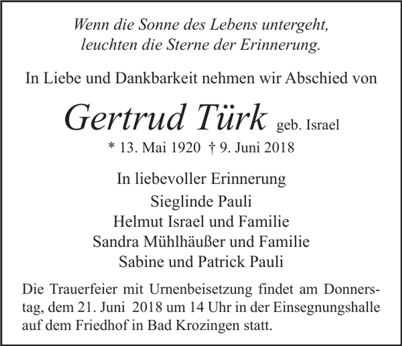 <p>Wenn die Sonne des Lebens untergeht,<br />leuchten die Sterne der Erinnerung.<br />In Liebe und Dankbarkeit nehmen wir Abschied von</p><p>Gertrud Türk</p><p>geb. Israel<br />* 13. Mai 1920 † 9. Juni 2018</p><p>In liebevoller Erinnerung<br />Sieglinde Pauli<br />Helmut Israel und Familie<br />Sandra Mühlhäußer und Familie<br />Sabine und Patrick Pauli<br />Die Trauerfeier mit Urnenbeisetzung findet am Donnerstag, dem 21. Juni 2018 um 14 Uhr in der Einsegnungshalle<br />auf dem Friedhof in Bad Krozingen statt.</p>