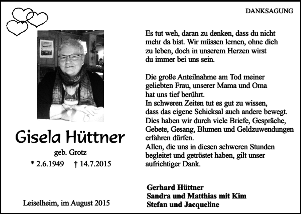 <p>DANKSAGUNG</p><p>Es tut weh, daran zu denken, dass du nicht<br />mehr da bist. Wir müssen lernen, ohne dich<br />zu leben, doch in unserem Herzen wirst<br />du immer bei uns sein.</p><p>Gisela Hüttner<br />geb. Grotz<br />* 2.6.1949 † 14.7.2015</p><p>Leiselheim, im August 2015</p><p>Die große Anteilnahme am Tod meiner<br />geliebten Frau, unserer Mama und Oma<br />hat uns tief berührt.<br />In schweren Zeiten tut es gut zu wissen,<br />dass das eigene Schicksal auch andere bewegt.<br />Dies haben wir durch viele Briefe, Gespräche,<br />Gebete, Gesang, Blumen und Geldzuwendungen<br />erfahren dürfen.<br />Allen, die uns in diesen schweren Stunden<br />begleitet und getröstet haben, gilt unser<br />aufrichtiger Dank.<br />Gerhard Hüttner<br />Sandra und Matthias mit Kim<br />Stefan und Jacqueline</p>