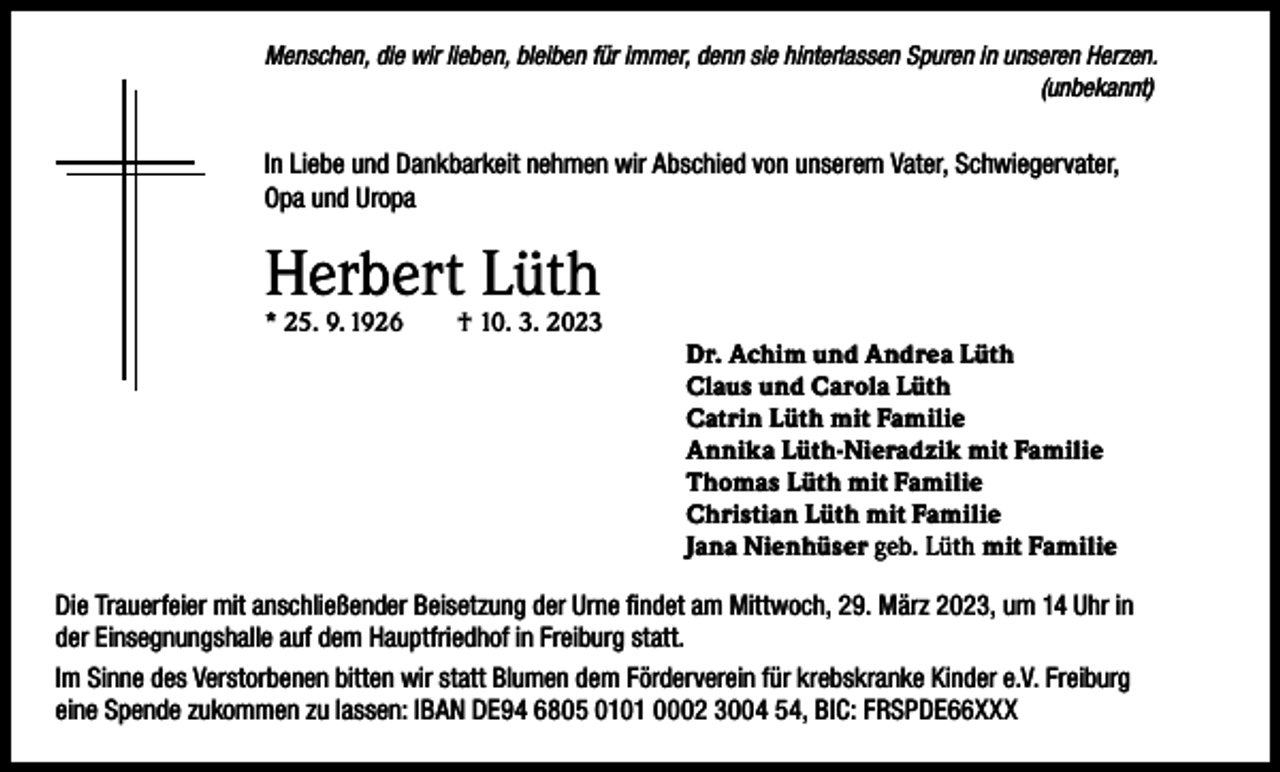 <p>Menschen, die wir lieben, bleiben für immer, denn sie hinterlassen Spuren in unseren Herzen.</p><p>(unbekannt)</p><p>In Liebe und Dankbarkeit nehmen wir Abschied von unserem Vater, Schwiegervater,<br />Opa und Uropa</p><p>Herbert Lüth<br />* 25. 9. 1926</p><p>† 10. 3. 2023<br />Dr. Achim und Andrea Lüth<br />Claus und Carola Lüth<br />Catrin Lüth mit Familie<br />Annika Lüth-Nieradzik mit Familie<br />Thomas Lüth mit Familie<br />Christian Lüth mit Familie<br />Jana Nienhüser geb. Lüth mit Familie</p><p>Die Trauerfeier mit anschließender Beisetzung der Urne findet am Mittwoch, 29. März 2023, um 14 Uhr in<br />der Einsegnungshalle auf dem Hauptfriedhof in Freiburg statt.<br />Im Sinne des Verstorbenen bitten wir statt Blumen dem Förderverein für krebskranke Kinder e.V. Freiburg<br />eine Spende zukommen zu lassen: IBAN DE94 6805 0101 0002 3004 54, BIC: FRSPDE66XXX</p>