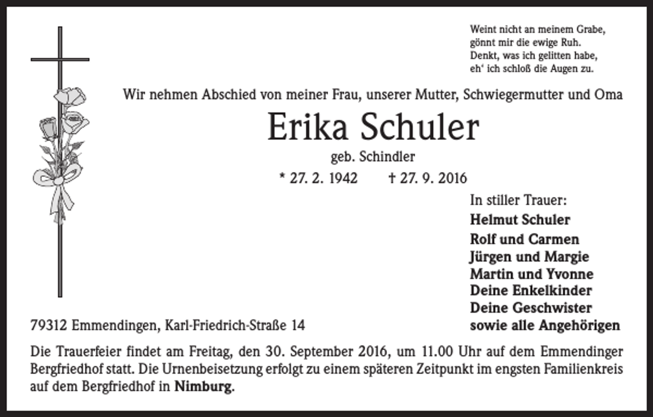 <p>Weint nicht an meinem Grabe,<br />gönnt mir die ewige Ruh.<br />Denkt, was ich gelitten habe,<br />eh‘ ich schloß die Augen zu.</p><p>Wir nehmen Abschied von meiner Frau, unserer Mutter, Schwiegermutter und Oma</p><p>Erika Schuler<br />geb. Schindler<br />* 27. 2. 1942 † 27. 9. 2016</p><p>79312 Emmendingen, Karl-Friedrich-Straße 14</p><p>In stiller Trauer:<br />Helmut Schuler<br />Rolf und Carmen<br />Jürgen und Margie<br />Martin und Yvonne<br />Deine Enkelkinder<br />Deine Geschwister<br />sowie alle Angehörigen</p><p>Die Trauerfeier findet am Freitag, den 30. September 2016, um 11.00 Uhr auf dem Emmendinger<br />Bergfriedhof statt. Die Urnenbeisetzung erfolgt zu einem späteren Zeitpunkt im engsten Familienkreis<br />auf dem Bergfriedhof in Nimburg.</p>