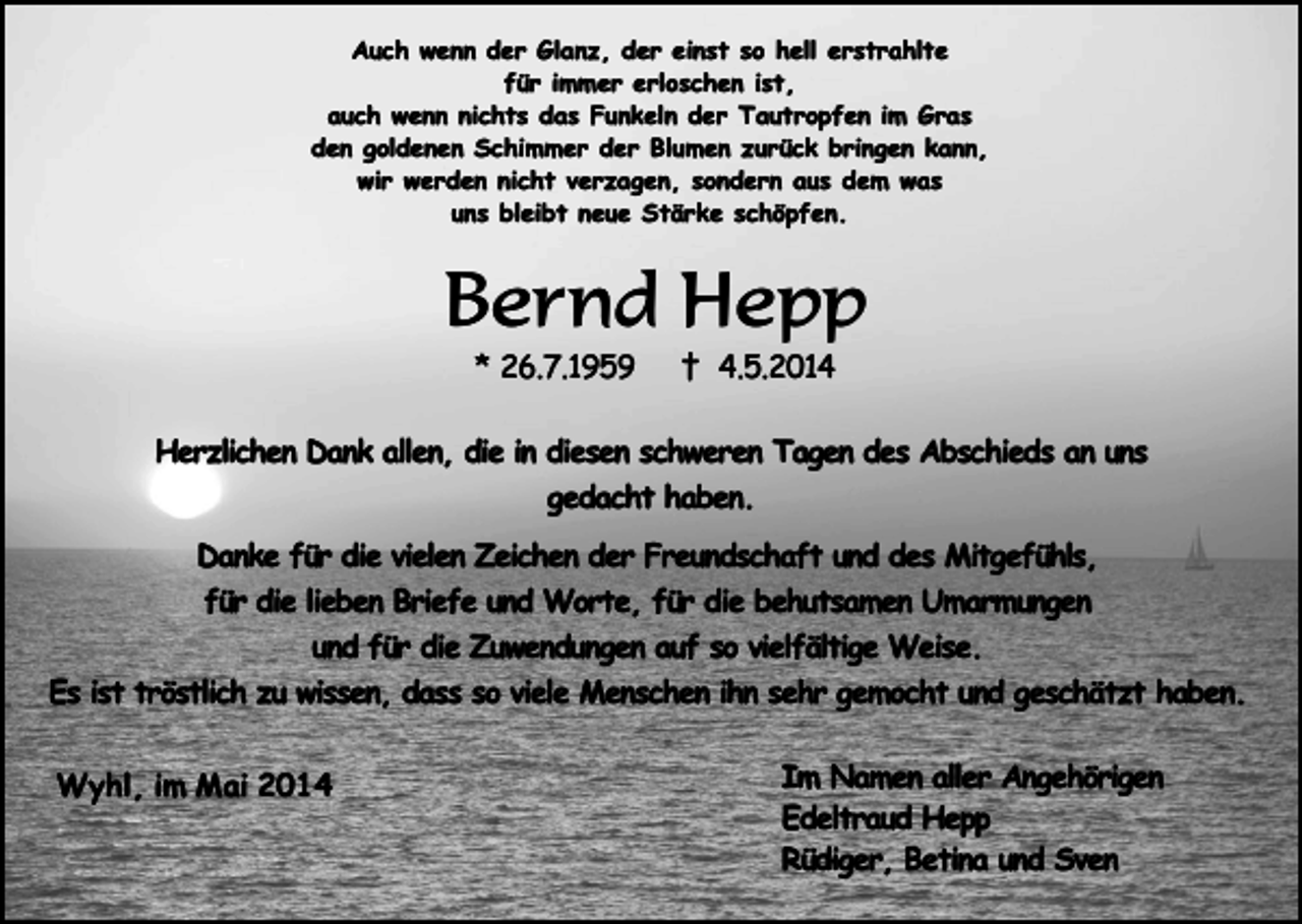 <p>Auch wenn der Glanz, der einst so hell erstrahlte<br />für immer erloschen ist,<br />auch wenn nichts das Funkeln der Tautropfen im Gras<br />den goldenen Schimmer der Blumen zurück bringen kann,<br />wir werden nicht verzagen, sondern aus dem was<br />uns bleibt neue Stärke schöpfen.</p><p>Bernd Hepp<br />* 26.7.1959</p><p>† 4.5.2014</p><p>Herzlichen Dank allen, die in diesen schweren Tagen des Abschieds an uns<br />gedacht haben.<br />Danke für die vielen Zeichen der Freundschaft und des Mitgefühls,<br />für die lieben Briefe und Worte, für die behutsamen Umarmungen<br />und für die Zuwendungen auf so vielfältige Weise.<br />Es ist tröstlich zu wissen, dass so viele Menschen ihn sehr gemocht und geschätzt haben.<br />Wyhl, im Mai 2014</p><p>Im Namen aller Angehörigen<br />Edeltraud Hepp<br />.<br />Rüdiger,<br />Betina und Sven</p>
