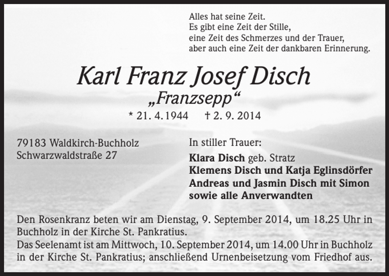 <p>Alles hat seine Zeit.<br />Es gibt eine Zeit der Stille,<br />eine Zeit des Schmerzes und der Trauer,<br />aber auch eine Zeit der dankbaren Erinnerung.</p><p>Karl Franz Josef Disch<br />„Franzsepp“</p><p>* 21. 4. 1944 † 2. 9. 2014<br />79183 Waldkirch-Buchholz<br />Schwarzwaldstraße 27</p><p>In stiller Trauer:<br />Klara Disch geb. Stratz<br />Klemens Disch und Katja Eglinsdörfer<br />Andreas und Jasmin Disch mit Simon<br />sowie alle Anverwandten</p><p>Den Rosenkranz beten wir am Dienstag, 9. September 2014, um 18.25 Uhr in<br />­Buchholz in der Kirche St. Pankratius.<br />Das Seelenamt ist am Mittwoch, 10. September 2014, um 14.00 Uhr in Buchholz<br />in der Kirche St. Pankratius; anschließend Urnenbeisetzung vom Friedhof aus.</p>