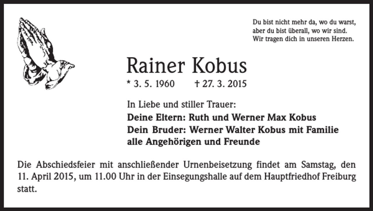 <p>Du bist nicht mehr da, wo du warst,<br />aber du bist überall, wo wir sind.<br />Wir tragen dich in unseren Herzen.</p><p>Rainer Kobus<br />* 3. 5. 1960 † 27. 3. 2015</p><p>In Liebe und stiller Trauer:<br />Deine Eltern: Ruth und Werner Max Kobus<br />Dein Bruder: Werner Walter Kobus mit Familie<br />alle Angehörigen und Freunde<br />Die Abschiedsfeier mit anschließender Urnenbeisetzung findet am Samstag, den<br />11. April 2015, um 11.00 Uhr in der Einsegungshalle auf dem Hauptfriedhof Freiburg<br />statt.</p>