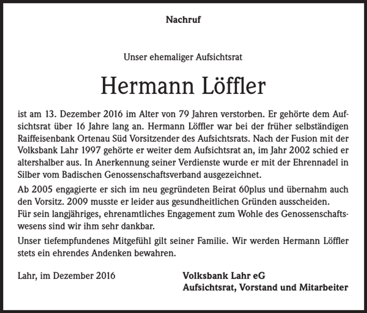 <p>Nachruf</p><p>Unser ehemaliger Aufsichtsrat</p><p>Hermann Löffler<br />ist am 13. Dezember 2016 im Alter von 79 Jahren verstorben. Er gehörte dem Aufsichtsrat über 16 Jahre lang an. Hermann Löffler war bei der früher selbständigen<br />Raiffeisenbank Ortenau Süd Vorsitzender des Aufsichtsrats. Nach der Fusion mit der<br />Volksbank Lahr 1997 gehörte er weiter dem Aufsichtsrat an, im Jahr 2002 schied er<br />altershalber aus. In Anerkennung seiner Verdienste wurde er mit der Ehrennadel in<br />Silber vom Badischen Genossenschaftsverband ausgezeichnet.<br />Ab 2005 engagierte er sich im neu gegründeten Beirat 60plus und übernahm auch<br />den Vorsitz. 2009 musste er leider aus gesundheitlichen Gründen ausscheiden.<br />Für sein langjähriges, ehrenamtliches Engagement zum Wohle des Genossenschaftswesens sind wir ihm sehr dankbar.<br />Unser tiefempfundenes Mitgefühl gilt seiner Familie. Wir werden Hermann Löffler<br />stets ein ehrendes Andenken bewahren.<br />Lahr, im Dezember 2016</p><p>Volksbank Lahr eG<br />Aufsichtsrat, Vorstand und Mitarbeiter</p>