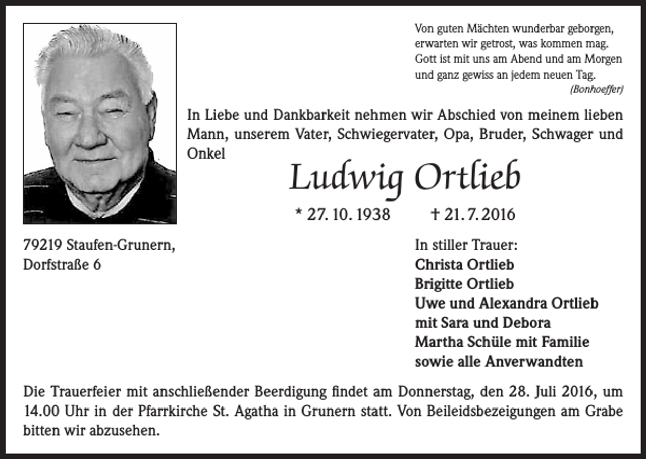 <p>Von guten Mächten wunderbar geborgen,<br />erwarten wir getrost, was kommen mag.<br />Gott ist mit uns am Abend und am Morgen<br />und ganz gewiss an jedem neuen Tag.<br />(Bonhoeffer)</p><p>In Liebe und Dankbarkeit nehmen wir Abschied von meinem lieben<br />Mann, unserem Vater, Schwiegervater, Opa, Bruder, Schwager und<br />Onkel</p><p>Ludwig Ortlieb<br />* 27. 10. 1938</p><p>79219 Staufen-Grunern,<br />Dorfstraße 6</p><p>† 21. 7. 2016<br />In stiller Trauer:<br />Christa Ortlieb<br />Brigitte Ortlieb<br />Uwe und Alexandra Ortlieb<br />mit Sara und Debora<br />Martha Schüle mit Familie<br />sowie alle Anverwandten</p><p>Die Trauerfeier mit anschließender Beerdigung findet am Donnerstag, den 28. Juli 2016, um<br />14.00 Uhr in der Pfarrkirche St. Agatha in Grunern statt. Von Beileidsbezeigungen am Grabe<br />bitten wir abzusehen.</p>