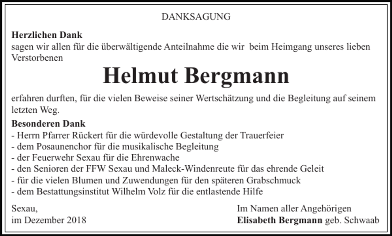 <p>DANKSAGUNG<br />Herzlichen Dank<br />sagen wir allen für die überwältigende Anteilnahme die wir beim Heimgang unseres lieben<br />Verstorbenen</p><p>Helmut Bergmann</p><p>erfahren durften, für die vielen Beweise seiner Wertschätzung und die Begleitung auf seinem<br />letzten Weg.<br />Besonderen Dank<br />- Herrn Pfarrer Rückert für die würdevolle Gestaltung der Trauerfeier<br />- dem Posaunenchor für die musikalische Begleitung<br />- der Feuerwehr Sexau für die Ehrenwache<br />- den Senioren der FFW Sexau und Maleck-Windenreute für das ehrende Geleit<br />- für die vielen Blumen und Zuwendungen für den späteren Grabschmuck<br />- dem Bestattungsinstitut Wilhelm Volz für die entlastende Hilfe<br />Sexau,<br />im Dezember 2018</p><p>Im Namen aller Angehörigen<br />Elisabeth Bergmann geb. Schwaab</p>
