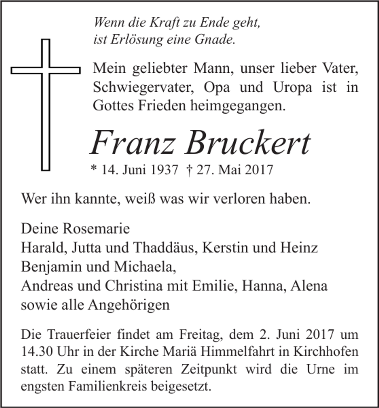 <p>We n n didie<br />Wenn<br />e Kr<br />Kraft<br />aft z zu<br />u EEnde<br />n d e g geht,<br />e ht,<br />ist Erlösung<br />Erl ös u n g eine<br />ei n e Gnade.<br />G n a d e.</p><p>M ei n g geliebter<br />Mein<br />eli e bt er MMann,<br />a n n, u unser<br />ns er li lieber<br />e b er Vat<br />Vater,<br />er,<br />SSchwiegervater,<br />c h wi e g er v at er, Opa<br />O p a uund<br />n d Uropa<br />Ur o p a ist<br />n<br />ist iin<br />GGottes<br />ott es Fri<br />e d e n hheimgegangen.<br />ei m g e g a n g e n.<br />Frieden</p><p>Franz<br />Fr<br />a nz Br<br />Bruckert<br />u c k ert<br />** 114.<br />4. JJuni<br />u ni 11937<br />9 3 7 †† 227.<br />7. Mai<br />M ai 22</p><p>Weri hihn<br />Wer<br />n k akannte,<br />n nt e, wweiß<br />ei ß wwas<br />as wir<br />wirv erl<br />verloren<br />or e n h ahaben.<br />b e n.<br />DDeine<br />ei n e RRosemarie<br />os e m ari e<br />HHarald,<br />ar al d, J Jutta<br />utt a uund<br />n d TThaddäus,<br />h a d d ä us, KKerstin<br />ersti n uund<br />n d HHeinz<br />ei n z<br />BBenjamin<br />e nj a mi n uund<br />n d Michaela,<br />Mi c h a el a,<br />AAndreas<br />n dr e as uund<br />n d CChristina<br />hristi n a mit<br />mit EEmilie,<br />mili e, HHanna,<br />a n n a, Al<br />e na<br />Alena<br />ssowie<br />o wi e alle<br />all e Angehörigen<br />A n g e h öri g e n<br />Di e TrTrauerfeier<br />Die<br />a u erf ei er fifindet<br />n d et aam<br />m FrFreitag,<br />eit a g, ddem<br />e m 2.2. J Juni<br />u ni 22017<br />0 1 7 uum<br />m<br />114.30<br />4. 3 0 Uhr<br />U hr iin<br />n dder<br />er Kirche<br />Kir c h e Mariä<br />M ari ä Himmelfahrt<br />Hi m m elf a hrt iin<br />n Kirchhofen<br />Kir c h h of e n<br />statt.<br />st<br />att. Zu<br />Z u einem<br />ei n e m sspäteren<br />p ät er e n Zeitpunkt<br />Z eit p u n kt wird<br />wir d die<br />di e Urne<br />Ur n e iimm<br />eengsten<br />n gst e n Familienkreis<br />F a mili e n kr eis beigesetzt.<br />b ei g es et zt.</p>