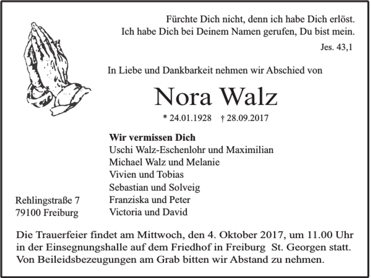 <p>FFürchte<br />ür c ht e Dich<br />Di c h ni<br />nicht,<br />c ht, ddenn<br />e n n iich<br />c h hhabe<br />a b e Dich<br />Di c h erl<br />erlöst.<br />öst.<br />IIch<br />c h habe<br />h a b e Dich<br />Di c h bei<br />b ei Deinem<br />D ei n e m Namen<br />N a m e n gerufen,<br />g er uf e n, Du<br />D u bist<br />bist mein.<br />m ei n.<br />JJes.<br />es. 43,1<br />4 3, 1</p><p>IInn Liebe<br />Li e b e und<br />u n d Dankbarkeit<br />D a n k b ar k eit nehmen<br />n e h m e n wir<br />wir AAbschied<br />bs c hi e d vvon<br />on</p><p>NNora<br />o ra WWalz<br />a lz<br />** 24.01.1928<br />2 4. 0 1. 1 9 2 8 †† 28.09.2017<br />2 8. 0 9. 2 0 1 7</p><p>R e hli n gstr a ß e 77<br />Rehlingstraße<br />779100<br />9 1 Freiburg<br />Fr ei b ur g</p><p>W i r vermissen<br />Wir<br />v e r miss e n Dich<br />Di c h<br />Us<br />c hi Walz-Eschenlohr<br />W al z- Es c h e nl o hr und<br />u n d Maximilian<br />M a xi mili a n<br />Uschi<br />Michael<br />Mi<br />c h a el WWalz<br />al z und<br />u n d Melanie<br />M el a ni e<br />V i vi e n und<br />u n d TTobias<br />o bi as<br />Vivien<br />Sebastian<br />S e b asti a n uund<br />n d SSolveig<br />ol v ei g<br />Fr a n zis k a uund<br />n d PPeter<br />et er<br />Franziska<br />V i ct ori a und<br />u n d David<br />D a vi d<br />Victoria</p><p>DDie<br />ie TTrauerfeier<br />ra u e rfe ie r findet<br />fin d e t aam<br />m Mittwoch,<br />M ittw o c h , dden<br />e n 44.. Oktober<br />O k to b e r 22017,<br />0 1 7 , uum<br />m 111.00<br />1 . Uhr<br />U hr<br />in der<br />d e r Einsegnungshalle<br />E in s e g n u n g s h a lle auf<br />a u f dem<br />d e m FFriedhof<br />rie d h o f in<br />in Freiburg<br />F re ib u rg SSt.<br />t. Georgen<br />G e o rg e n statt.<br />s ta tt.<br />in<br />Von<br />V o n Beileidsbezeugungen<br />B e ile id s b e z e u g u n g e n am<br />a m Grab<br />G ra b bitten<br />b itte n wir<br />w ir Abstand<br />A b s ta n d zu<br />z u nnehmen.<br />eh m en .</p>