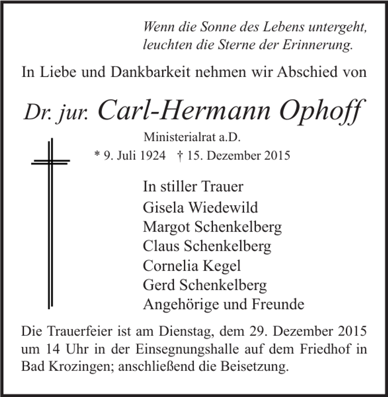 <p>Wenn die Sonne des Lebens untergeht,<br />leuchten die Sterne der Erinnerung.</p><p>In Liebe und Dankbarkeit nehmen wir Abschied von</p><p>Dr. jur. Carl-Hermann</p><p>Ophoff</p><p>Ministerialrat a.D.<br />* 9. Juli 1924 † 15. Dezember 2015</p><p>In stiller Trauer<br />Gisela Wiedewild<br />Margot Schenkelberg<br />Claus Schenkelberg<br />Cornelia Kegel<br />Gerd Schenkelberg<br />Angehörige und Freunde<br />Die Trauerfeier ist am Dienstag, dem 29. Dezember 2015<br />um 14 Uhr in der Einsegnungshalle auf dem Friedhof in<br />Bad Krozingen; anschließend die Beisetzung.</p>