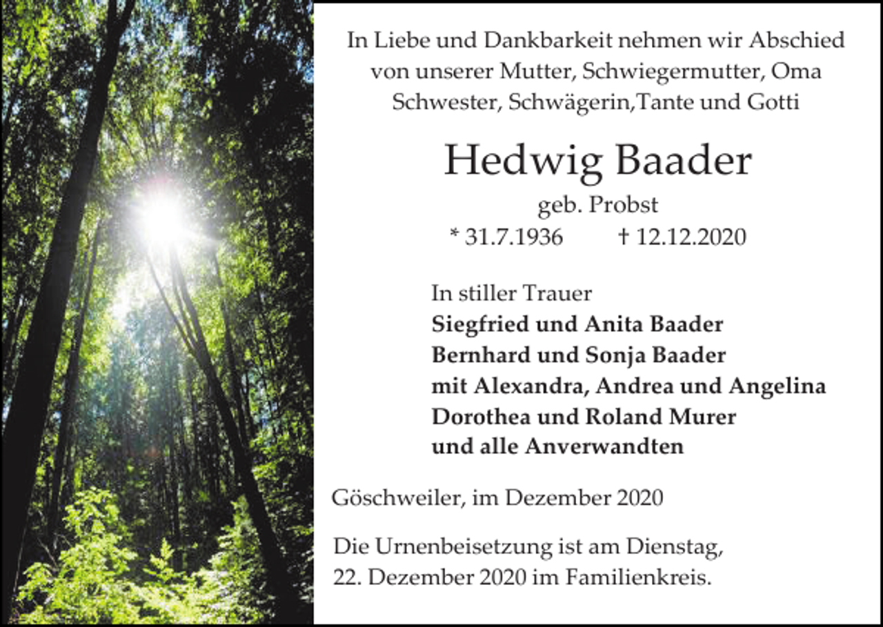 <p>In Liebe und Dankbarkeit nehmen wir Abschied<br />von unserer Mutter, Schwiegermutter, Oma<br />Schwester, Schwägerin,Tante und Gotti</p><p>Hedwig Baader<br />geb. Probst<br />* 31.7.1936<br />† 12.12.2020<br />In stiller Trauer<br />Siegfried und Anita Baader<br />Bernhard und Sonja Baader<br />mit Alexandra, Andrea und Angelina<br />Dorothea und Roland Murer<br />und alle Anverwandten<br />Göschweiler, im Dezember 2020<br />Die Urnenbeisetzung ist am Dienstag,<br />22. Dezember 2020 im Familienkreis.</p>
