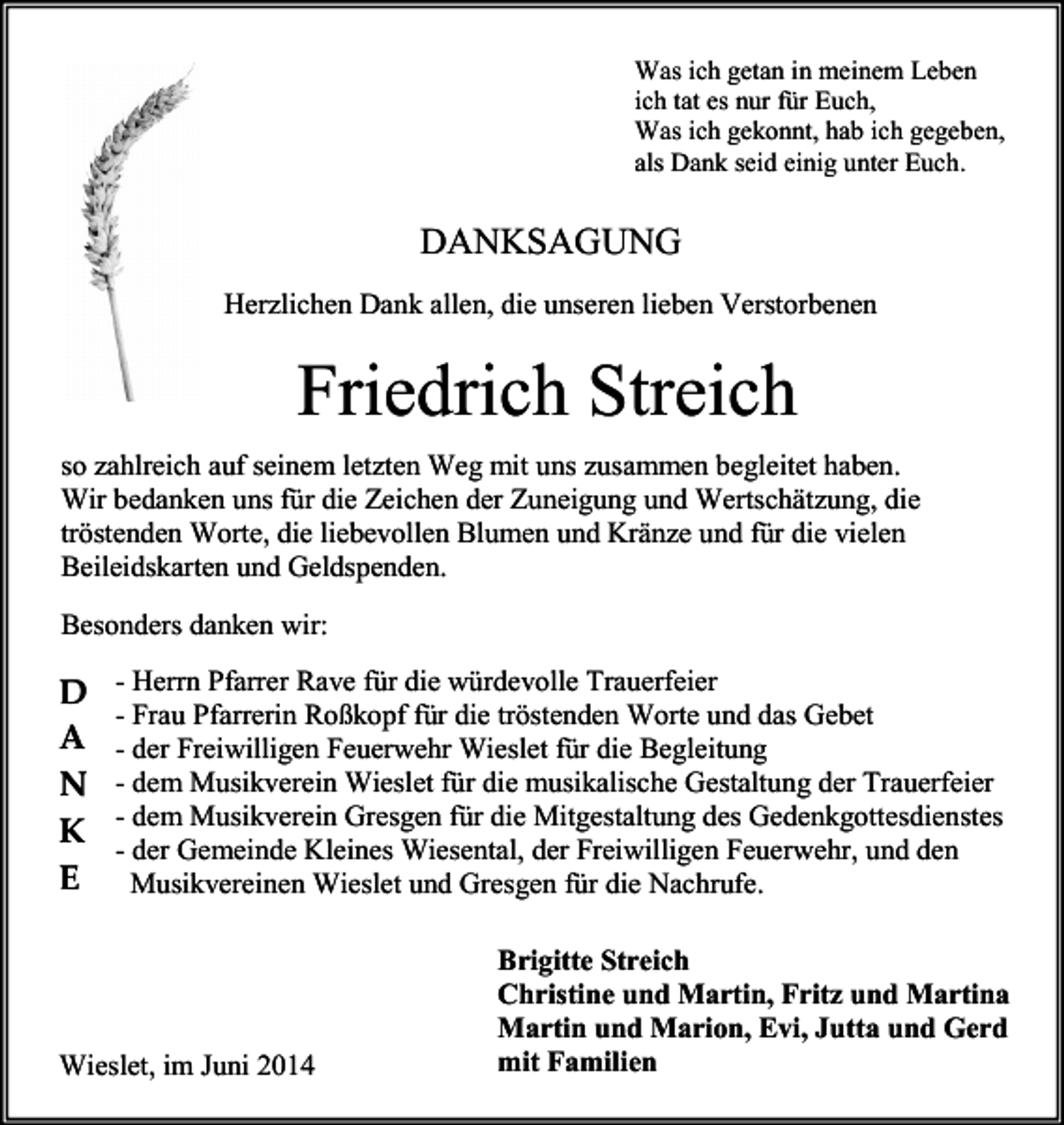 <p>Was ich getan in meinem Leben<br />ich tat es nur für Euch,<br />Was ich gekonnt, hab ich gegeben,<br />als Dank seid einig unter Euch.</p><p>DANKSAGUNG<br />Herzlichen Dank allen, die unseren lieben Verstorbenen</p><p>Friedrich Streich<br />so zahlreich auf seinem letzten Weg mit uns zusammen begleitet haben.<br />Wir bedanken uns für die Zeichen der Zuneigung und Wertschätzung, die<br />tröstenden Worte, die liebevollen Blumen und Kränze und für die vielen<br />Beileidskarten und Geldspenden.<br />Besonders danken wir:<br />- Herrn Pfarrer Rave für die würdevolle Trauerfeier<br />- Frau Pfarrerin Roßkopf für die tröstenden Worte und das Gebet<br />- der Freiwilligen Feuerwehr Wieslet für die Begleitung<br />- dem Musikverein Wieslet für die musikalische Gestaltung der Trauerfeier<br />- dem Musikverein Gresgen für die Mitgestaltung des Gedenkgottesdienstes<br />- der Gemeinde Kleines Wiesental, der Freiwilligen Feuerwehr, und den<br />Musikvereinen Wieslet und Gresgen für die Nachrufe.</p><p>Brigitte Streich<br />Christine und Martin, Fritz und Martina<br />Martin und Marion, Evi, Jutta und Gerd<br />mit Familien<br />Wieslet, im Juni 2014</p>