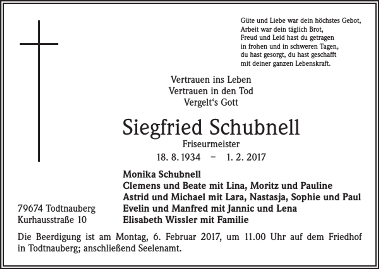 <p>Güte und Liebe war dein höchstes Gebot,<br />Arbeit war dein täglich Brot,<br />Freud und Leid hast du getragen<br />in frohen und in schweren Tagen,<br />du hast gesorgt, du hast geschafft<br />mit deiner ganzen Lebenskraft.</p><p>Vertrauen ins Leben<br />Vertrauen in den Tod<br />Vergelt‘s Gott</p><p>Siegfried Schubnell<br />Friseurmeister<br />18. 8. 1934 – 1. 2. 2019674 Todtnauberg<br />Kurhausstraße 10</p><p>Monika Schubnell<br />Clemens und Beate mit Lina, Moritz und Pauline<br />Astrid und Michael mit Lara, Nastasja, Sophie und Paul<br />Evelin und Manfred mit Jannic und Lena<br />Elisabeth Wissler mit Familie</p><p>Die Beerdigung ist am Montag, 6. Februar 2017, um 11.00 Uhr auf dem Friedhof<br />in Todtnauberg; anschließend Seelenamt.</p>