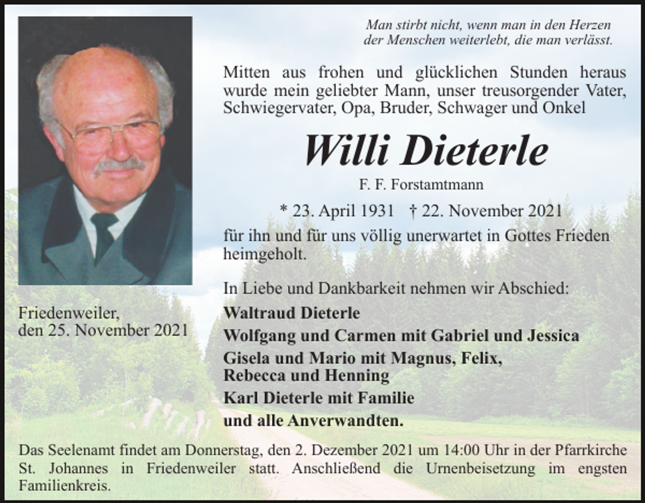 <p>Man stirbt nicht, wenn man in den Herzen<br />der Menschen weiterlebt, die man verlässt.</p><p>Mitten aus frohen und glücklichen Stunden heraus<br />wurde mein geliebter Mann, unser treusorgender Vater,<br />Schwiegervater, Opa, Bruder, Schwager und Onkel</p><p>Willi Dieterle<br />F. F. Forstamtmann</p><p>* 23. April 1931 † 22. November 2021<br />für ihn und für uns völlig unerwartet in Gottes Frieden<br />heimgeholt.<br />Friedenweiler,<br />den 25. November 2021</p><p>In Liebe und Dankbarkeit nehmen wir Abschied:<br />Waltraud Dieterle<br />Wolfgang und Carmen mit Gabriel und Jessica<br />Gisela und Mario mit Magnus, Felix,<br />Rebecca und Henning<br />Karl Dieterle mit Familie<br />und alle Anverwandten.</p><p>Das Seelenamt findet am Donnerstag, den 2. Dezember 2021 um 14:00 Uhr in der Pfarrkirche<br />St. Johannes in Friedenweiler statt. Anschließend die Urnenbeisetzung im engsten<br />Familienkreis.</p>