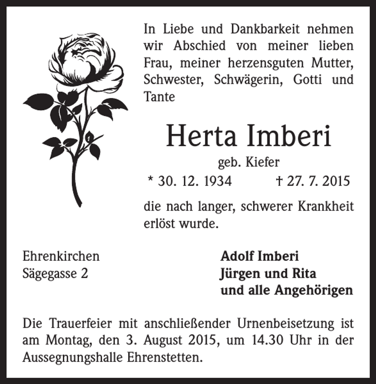 <p>In Liebe und Dankbarkeit nehmen<br />wir Abschied von meiner lieben<br />Frau, meiner herzensguten Mutter,<br />Schwester, Schwägerin, Gotti und<br />Tante</p><p>Herta Imberi</p><p>geb. Kiefer<br />* 30. 12. 1934 † 27. 7. 2015<br />die nach langer, schwerer Krankheit<br />erlöst wurde.<br />Ehrenkirchen<br />Sägegasse 2</p><p>Adolf Imberi<br />Jürgen und Rita<br />und alle Angehörigen</p><p>Die Trauerfeier mit anschließender Urnenbeisetzung ist<br />am Montag, den 3. August 2015, um 14.30 Uhr in der<br />Aussegnungshalle Ehrenstetten.</p>
