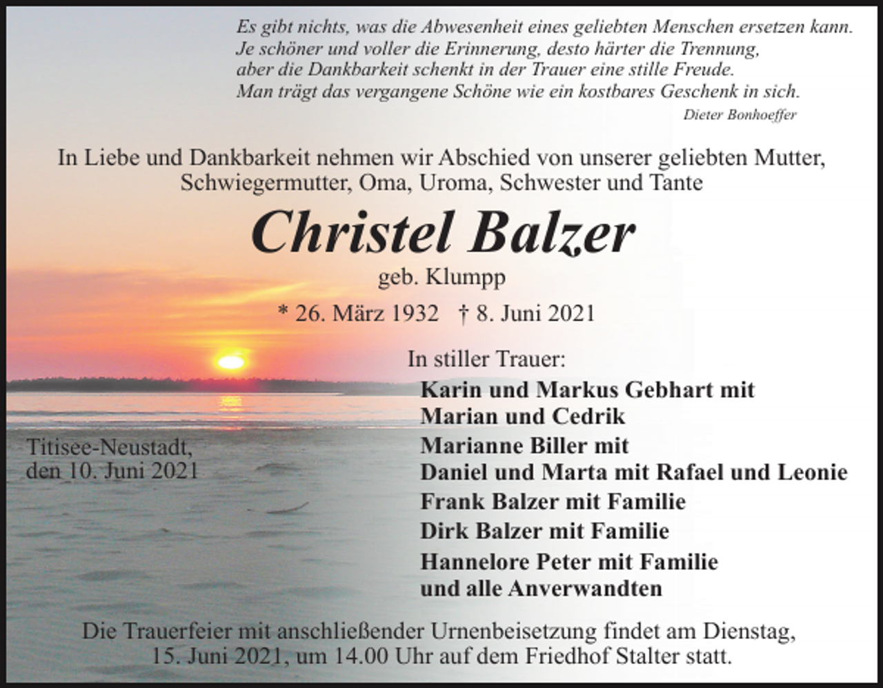 <p>Es gibt nichts, was die Abwesenheit eines geliebten Menschen ersetzen kann.<br />Je schöner und voller die Erinnerung, desto härter die Trennung,<br />aber die Dankbarkeit schenkt in der Trauer eine stille Freude.<br />Man trägt das vergangene Schöne wie ein kostbares Geschenk in sich.<br />Dieter Bonhoeffer</p><p>In Liebe und Dankbarkeit nehmen wir Abschied von unserer geliebten Mutter,<br />Schwiegermutter, Oma, Uroma, Schwester und Tante</p><p>Christel Balzer<br />geb. Klumpp<br />* 26. März 1932 † 8. Juni 2021</p><p>Titisee-Neustadt,<br />den 10. Juni 2021</p><p>In stiller Trauer:<br />Karin und Markus Gebhart mit<br />Marian und Cedrik<br />Marianne Biller mit<br />Daniel und Marta mit Rafael und Leonie<br />Frank Balzer mit Familie<br />Dirk Balzer mit Familie<br />Hannelore Peter mit Familie<br />und alle Anverwandten</p><p>Die Trauerfeier mit anschließender Urnenbeisetzung findet am Dienstag,<br />15. Juni 2021, um 14.00 Uhr auf dem Friedhof Stalter statt.</p>