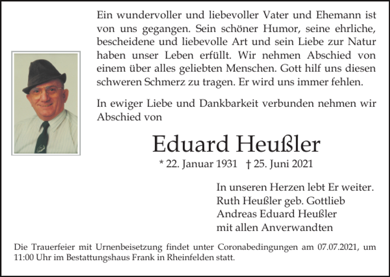 <p>Ein wundervoller und liebevoller Vater und Ehemann ist<br />von uns gegangen. Sein schöner Humor, seine ehrliche,<br />bescheidene und liebevolle Art und sein Liebe zur Natur<br />haben unser Leben erfüllt. Wir nehmen Abschied von<br />einem über alles geliebten Menschen. Gott hilf uns diesen<br />schweren Schmerz zu tragen. Er wird uns immer fehlen.<br />In ewiger Liebe und Dankbarkeit verbunden nehmen wir<br />Abschied von</p><p>Eduard Heußler<br />* 22. Januar 1931 † 25. Juni 2021</p><p>In unseren Herzen lebt Er weiter.<br />Ruth Heußler geb. Gottlieb<br />Andreas Eduard Heußler<br />mit allen Anverwandten<br />Die Trauerfeier mit Urnenbeisetzung findet unter Coronabedingungen am 07.07.2021, um<br />11:00 Uhr im Bestattungshaus Frank in Rheinfelden statt.</p>