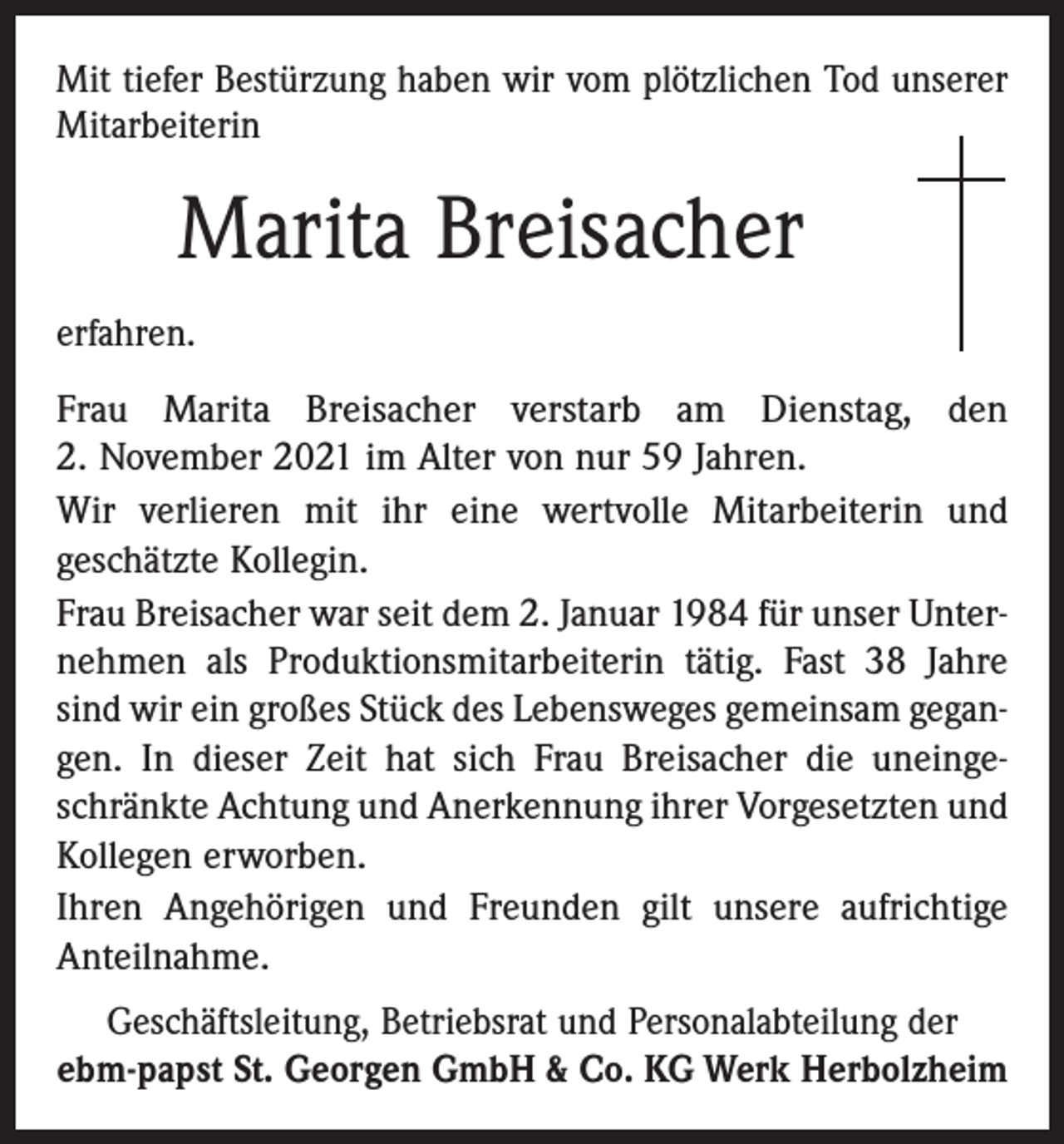 <p>Mit tiefer Bestürzung haben wir vom plötzlichen Tod unserer<br />Mitarbeiterin</p><p>Marita Breisacher<br />erfahren.<br />Frau Marita Breisacher verstarb am Dienstag, den<br />2. November 2021 im Alter von nur 59 Jahren.<br />Wir verlieren mit ihr eine wertvolle Mitarbeiterin und<br />geschätzte Kollegin.<br />Frau Breisacher war seit dem 2. Januar 1984 für unser Unternehmen als Produktionsmitarbeiterin tätig. Fast 38 Jahre<br />sind wir ein großes Stück des Lebensweges gemeinsam gegangen. In dieser Zeit hat sich Frau Breisacher die uneingeschränkte Achtung und Anerkennung ihrer Vorgesetzten und<br />Kollegen erworben.<br />Ihren Angehörigen und Freunden gilt unsere aufrichtige<br />Anteilnahme.<br />Geschäftsleitung, Betriebsrat und Personalabteilung der<br />ebm-papst St. Georgen GmbH &amp; Co. KG Werk Herbolzheim</p>