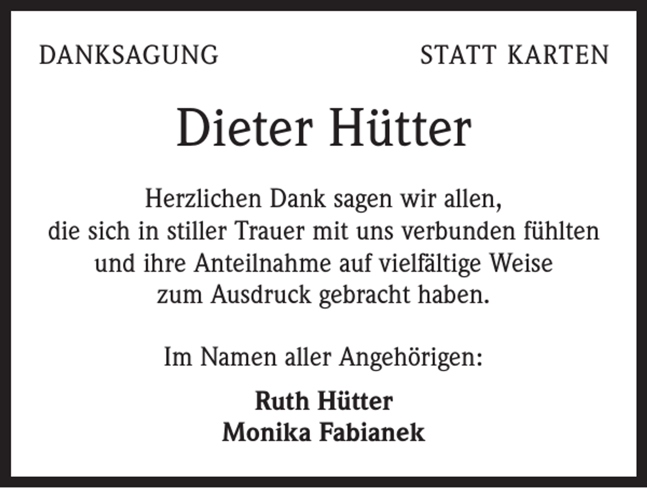 <p>DANKSAGUNG</p><p>STATT KARTEN</p><p>Dieter Hütter<br />Herzlichen Dank sagen wir allen,<br />die sich in stiller Trauer mit uns verbunden fühlten<br />und ihre Anteilnahme auf vielfältige Weise<br />zum Ausdruck gebracht haben.<br />Im Namen aller Angehörigen:<br />Ruth Hütter<br />Monika Fabianek</p>