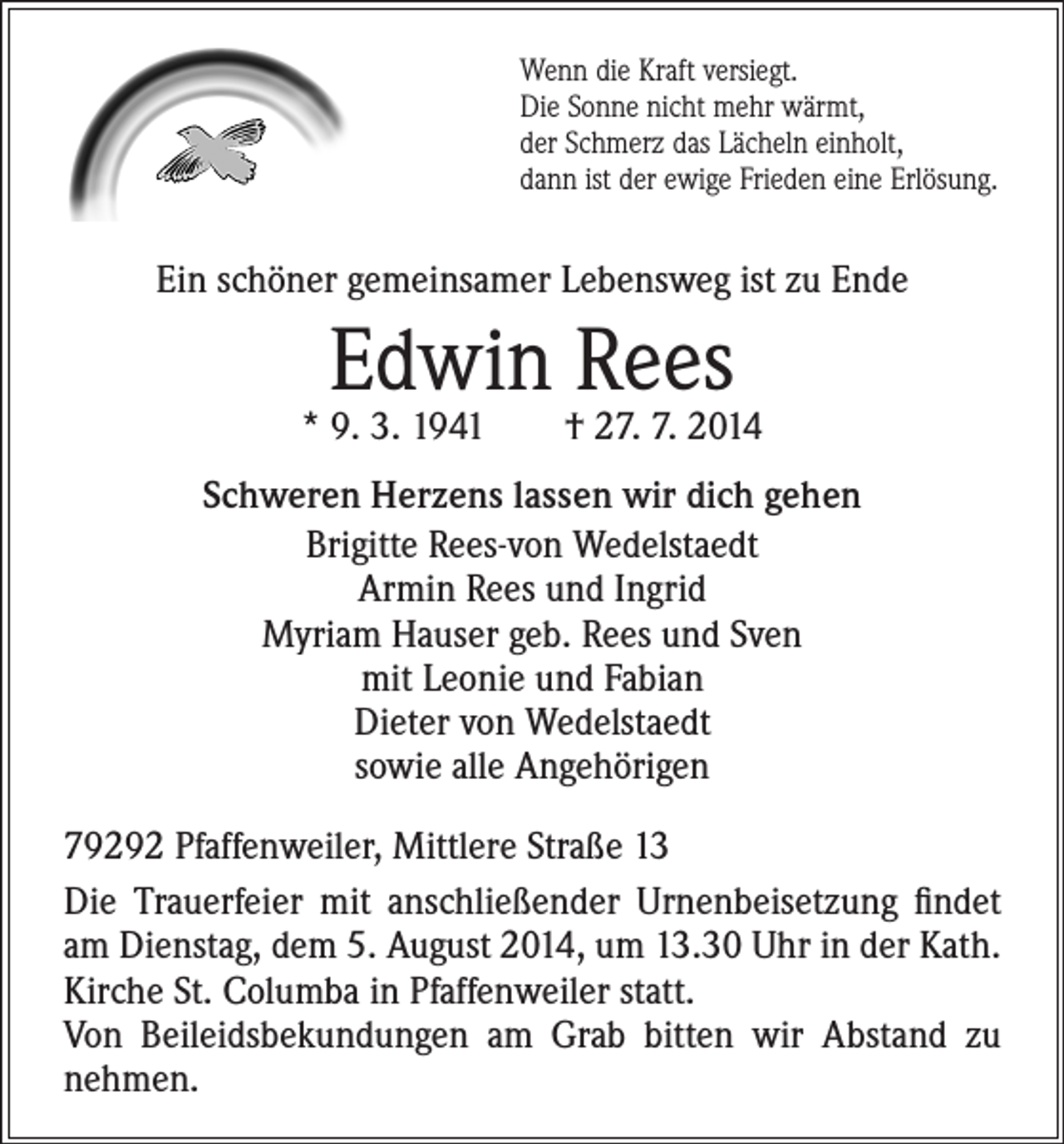 <p>Wenn die Kraft versiegt.<br />Die Sonne nicht mehr wärmt,<br />der Schmerz das Lächeln einholt,<br />dann ist der ewige Frieden eine Erlösung.</p><p>Ein schöner gemeinsamer Lebensweg ist zu Ende</p><p>Edwin Rees</p><p>* 9. 3. 1941 † 27. 7. 2014<br />Schweren Herzens lassen wir dich gehen<br />Brigitte Rees-von Wedelstaedt<br />Armin Rees und Ingrid<br />Myriam Hauser geb. Rees und Sven<br />mit Leonie und Fabian<br />Dieter von Wedelstaedt<br />sowie alle Angehörigen<br />79292 Pfaffenweiler, Mittlere Straße 13<br />Die Trauerfeier mit anschließender Urnenbeisetzung findet<br />am Dienstag, dem 5. August 2014, um 13.30 Uhr in der Kath.<br />Kirche St. Columba in Pfaffenweiler statt.<br />Von Beileidsbekundungen am Grab bitten wir Abstand zu<br />nehmen.</p>