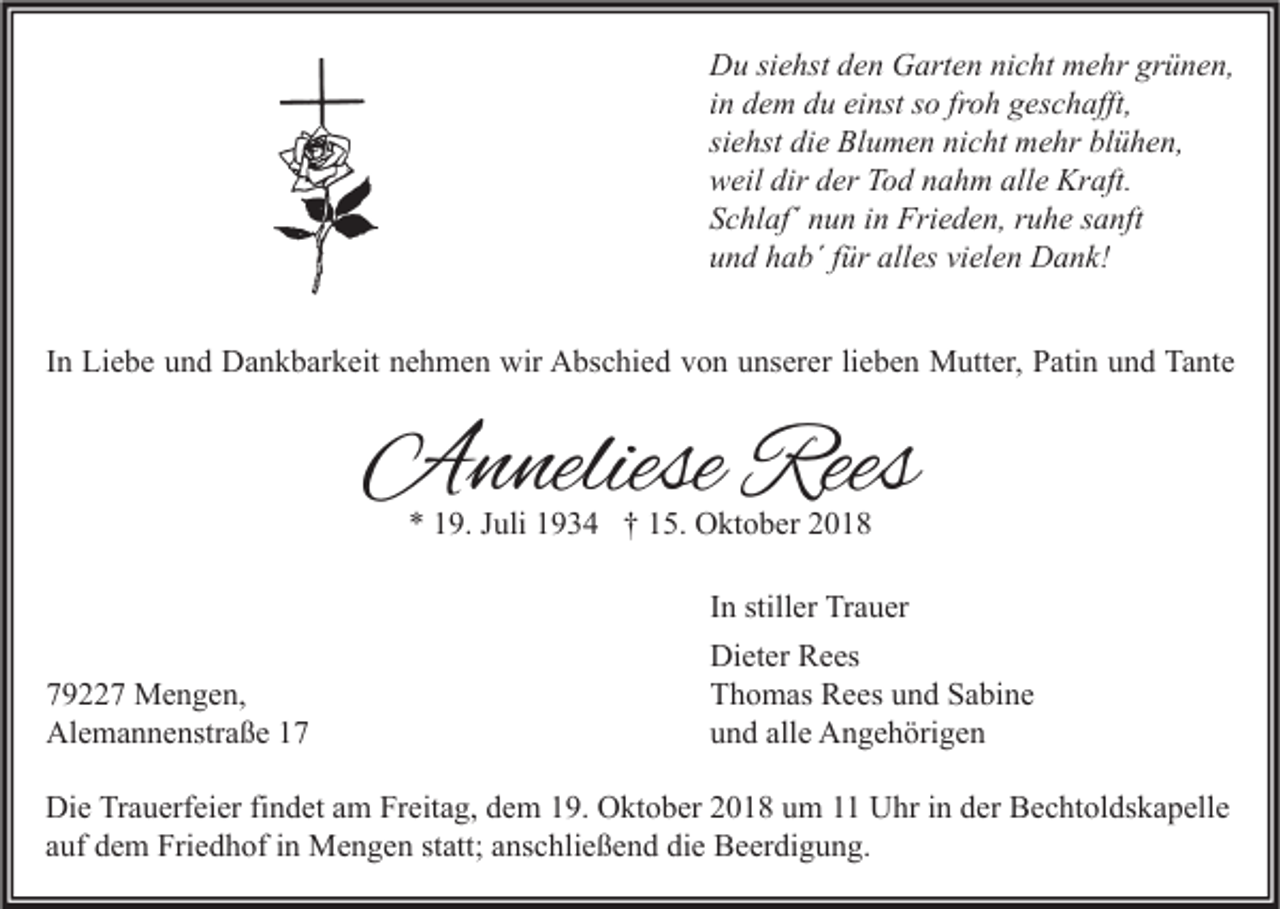 <p>Du siehst den Garten nicht mehr grünen,<br />in dem du einst so froh geschafft,<br />siehst die Blumen nicht mehr blühen,<br />weil dir der Tod nahm alle Kraft.<br />Schlaf´ nun in Frieden, ruhe sanft<br />und hab´ für alles vielen Dank!<br />In Liebe und Dankbarkeit nehmen wir Abschied von unserer lieben Mutter, Patin und Tante</p><p>Anneliese Rees<br />* 19. Juli 1934 † 15. Oktober 2018</p><p>79227 Mengen,<br />Alemannenstraße 17</p><p>In stiller Trauer<br />Dieter Rees<br />Thomas Rees und Sabine<br />und alle Angehörigen</p><p>Die Trauerfeier findet am Freitag, dem 19. Oktober 2018 um 11 Uhr in der Bechtoldskapelle<br />auf dem Friedhof in Mengen statt; anschließend die Beerdigung.</p>