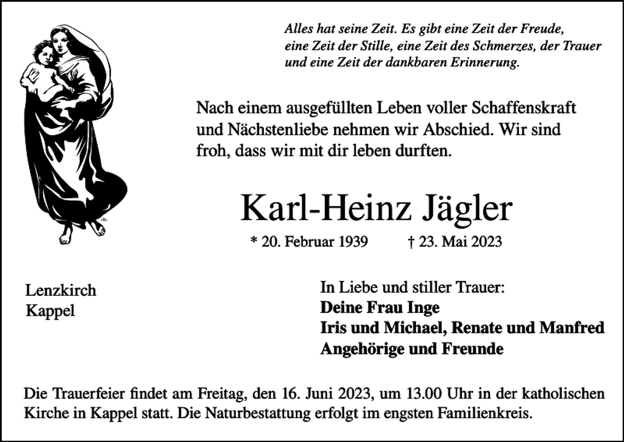 <p>Alles hat seine Zeit. Es gibt eine Zeit der Freude,<br />eine Zeit der Stille, eine Zeit des Schmerzes, der Trauer<br />und eine Zeit der dankbaren Erinnerung.</p><p>Nach einem ausgefüllten Leben voller Schaffenskraft<br />und Nächstenliebe nehmen wir Abschied. Wir sind<br />froh, dass wir mit dir leben durften.</p><p>Karl-Heinz Jägler<br />* 20. Februar 1939</p><p>Lenzkirch<br />Kappel</p><p>† 23. Mai 2023</p><p>In Liebe und stiller Trauer:<br />Deine Frau Inge<br />Iris und Michael, Renate und Manfred<br />Angehörige und Freunde</p><p>Die Trauerfeier findet am Freitag, den 16. Juni 2023, um 13.00 Uhr in der katholischen<br />Kirche in Kappel statt. Die Naturbestattung erfolgt im engsten Familienkreis.</p>