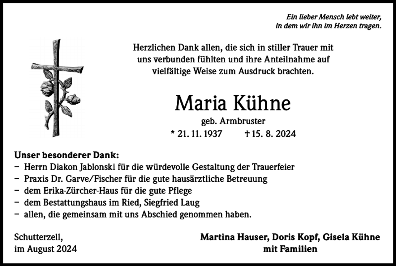 <p>Ein lieber Mensch lebt weiter,<br />in dem wir ihn im Herzen tragen.</p><p>Herzlichen Dank allen, die sich in stiller Trauer mit<br />uns verbunden fühlten und ihre Anteilnahme auf<br />vielfältige Weise zum Ausdruck brachten.</p><p>Maria Kühne</p><p>geb. Armbruster<br />* 21. 11. 1937<br />† 15. 8. 2024<br />Unser besonderer Dank:<br />– Herrn Diakon Jablonski für die würdevolle Gestaltung der Trauerfeier<br />– Praxis Dr. Garve/Fischer für die gute hausärztliche Betreuung<br />– dem Erika-Zürcher-Haus für die gute Pflege<br />– dem Bestattungshaus im Ried, Siegfried Laug<br />– allen, die gemeinsam mit uns Abschied genommen haben.<br />Schutterzell,<br />im August 2024</p><p>Martina Hauser, Doris Kopf, Gisela Kühne<br />mit Familien</p>