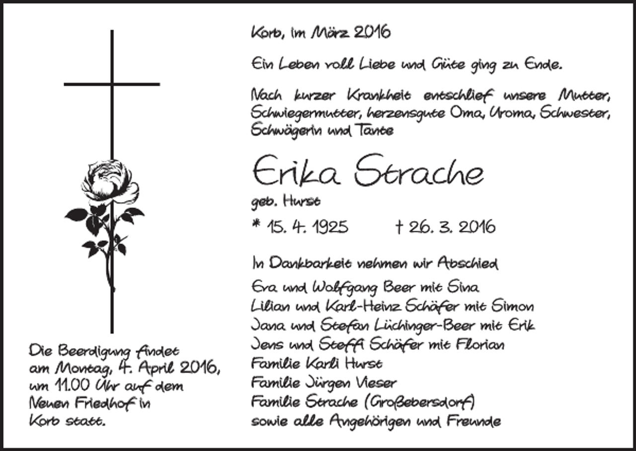 <p>Korb, im März 2016<br />Ein Leben voll Liebe und Güte ging zu Ende.<br />Nach kurzer Krankheit entschlief unsere Mutter,<br />Schwiegermutter, herzensgute Oma, Uroma, Schwester,<br />Schwägerin und Tante</p><p>Erika Strache<br />geb. Hurst</p><p>* 15. 4. 1925 † 26. 3. 2016</p><p>Die Beerdigung findet<br />am Montag, 4. April 2016,<br />um 11.00 Uhr auf dem<br />Neuen Friedhof in<br />Korb statt.</p><p>In Dankbarkeit nehmen wir Abschied<br />Eva und Wolfgang Beer mit Sina<br />Lilian und Karl-Heinz Schäfer mit Simon<br />Jana und Stefan Lüchinger-Beer mit Erik<br />Jens und Steffi Schäfer mit Florian<br />Familie Karli Hurst<br />Familie Jürgen Vieser<br />Familie Strache (Großebersdorf)<br />sowie alle Angehörigen und Freunde</p>