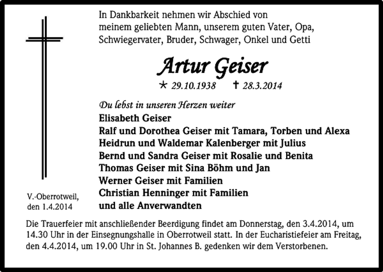 <p>In Dankbarkeit nehmen wir Abschied von<br />meinem geliebten Mann, unserem guten Vater, Opa,<br />Schwiegervater, Bruder, Schwager, Onkel und Getti</p><p>Artur Geiser<br /> 29.10.1938</p><p> 28.3.2014</p><p>Du lebst in unseren Herzen weiter</p><p>V.-Oberrotweil,<br />den 1.4.2014</p><p>Elisabeth Geiser<br />Ralf und Dorothea Geiser mit Tamara, Torben und Alexa<br />Heidrun und Waldemar Kalenberger mit Julius<br />Bernd und Sandra Geiser mit Rosalie und Benita<br />Thomas Geiser mit Sina Böhm und Jan<br />Werner Geiser mit Familien<br />Christian Henninger mit Familien<br />und alle Anverwandten</p><p>Die Trauerfeier mit anschließender Beerdigung findet am Donnerstag, den 3.4.2014, um<br />14.30 Uhr in der Einsegnungshalle in Oberrotweil statt. In der Eucharistiefeier am Freitag,<br />den 4.4.2014, um 19.00 Uhr in St. Johannes B. gedenken wir dem Verstorbenen.</p>