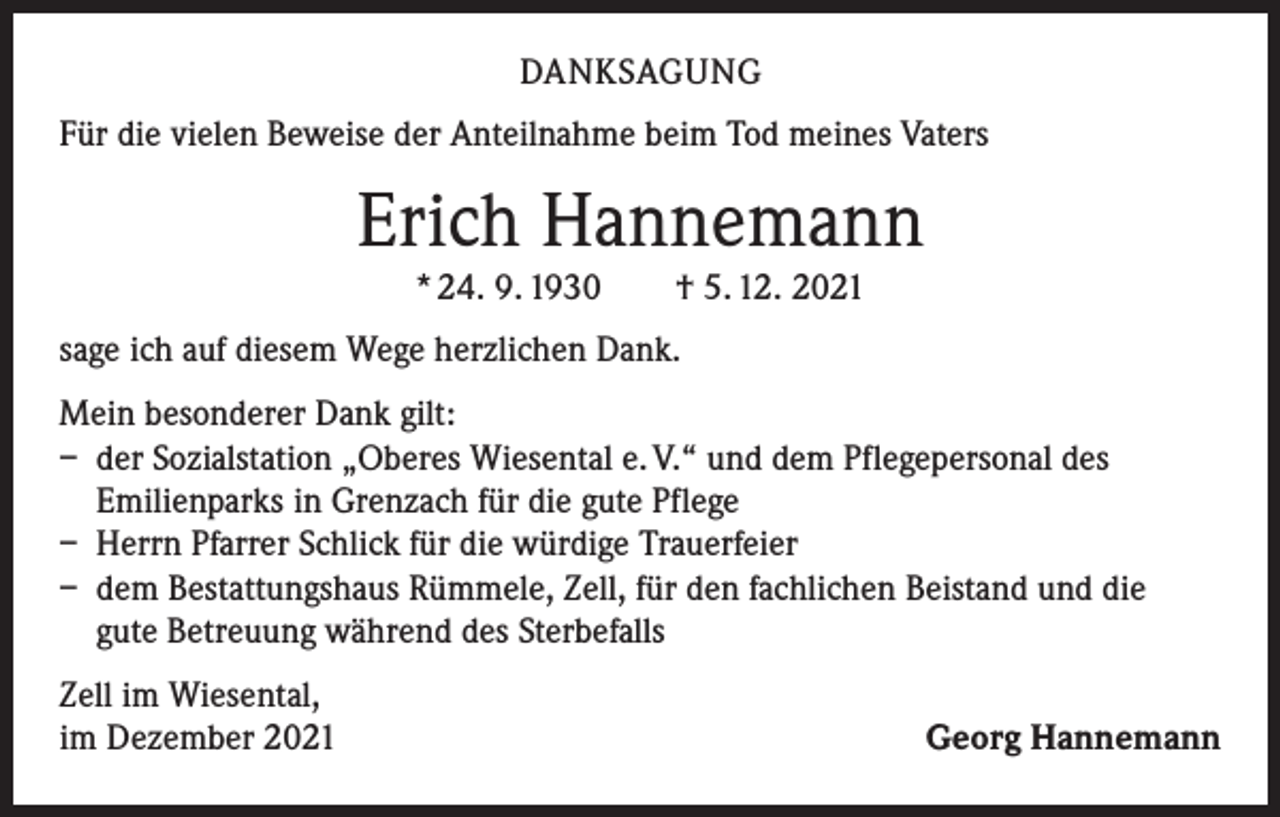 <p>DANKSAGUNG<br />Für die vielen Beweise der Anteilnahme beim Tod meines Vaters</p><p>Erich Hannemann<br />* 24. 9. 1930 † 5. 12. 2021<br />sage ich auf diesem Wege herzlichen Dank.<br />Mein besonderer Dank gilt:<br />– der Sozialstation „Oberes Wiesental e. V.“ und dem Pflegepersonal des<br />Emilienparks in Grenzach für die gute Pflege<br />– Herrn Pfarrer Schlick für die würdige Trauerfeier<br />– dem Bestattungshaus Rümmele, Zell, für den fachlichen Beistand und die<br />gute Betreuung während des Sterbefalls<br />Zell im Wiesental,<br />im Dezember 2021</p><p>Georg Hannemann</p>
