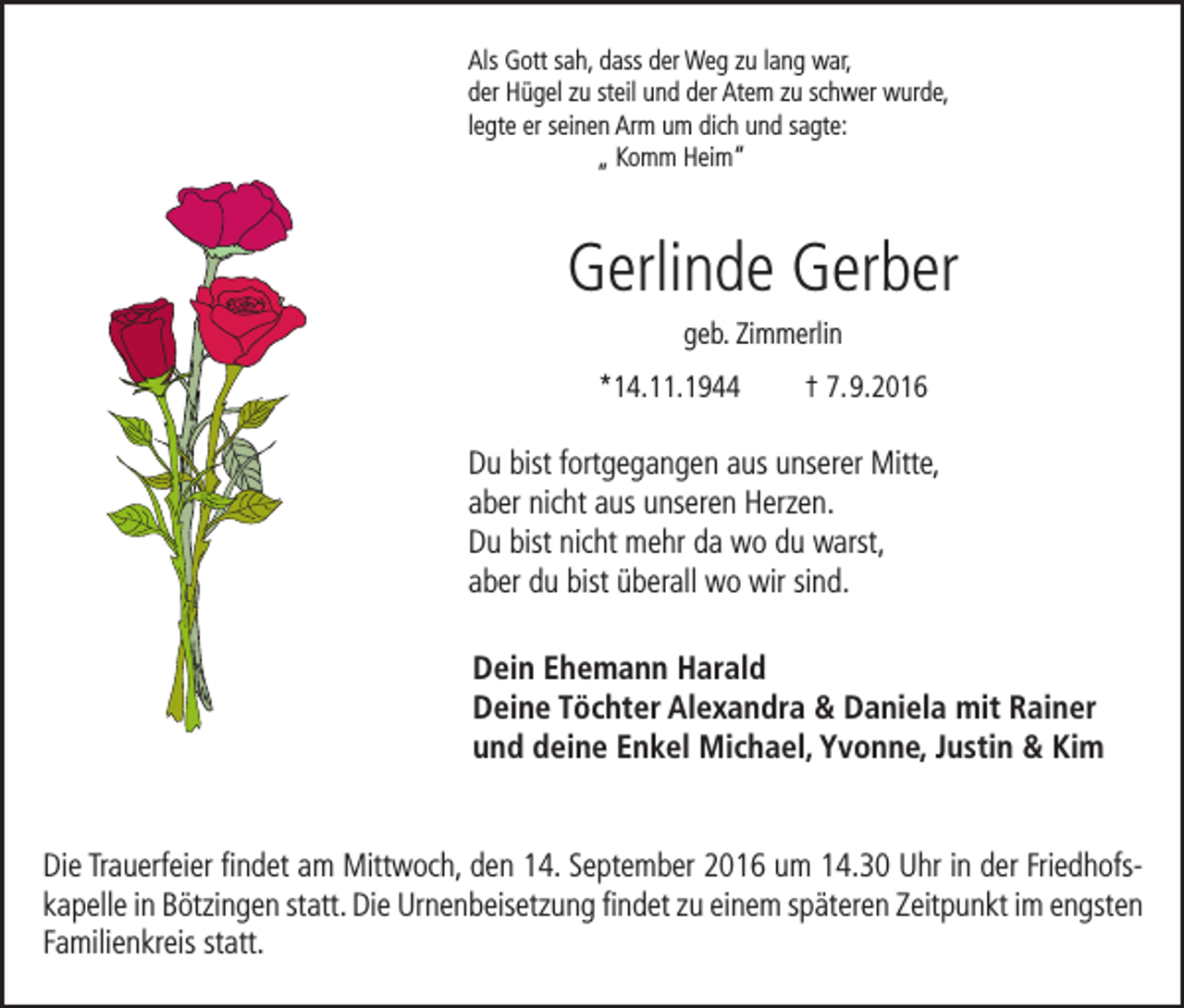 <p>Als Gott sah, dass der Weg zu lang war,<br />der Hügel zu steil und der Atem zu schwer wurde,<br />legte er seinen Arm um dich und sagte:<br />„ Komm Heim“</p><p>Gerlinde Gerber<br />geb. Zimmerlin<br />*14.11.1944</p><p>† 7. 9.2016</p><p>Du bist fortgegangen aus unserer Mitte,<br />aber nicht aus unseren Herzen.<br />Du bist nicht mehr da wo du warst,<br />aber du bist überall wo wir sind.<br />Dein Ehemann Harald<br />Deine Töchter Alexandra &amp; Daniela mit Rainer<br />und deine Enkel Michael, Yvonne, Justin &amp; Kim<br />Die Trauerfeier findet am Mittwoch, den 14. September 2016 um 14.30 Uhr in der Friedhofskapelle in Bötzingen statt. Die Urnenbeisetzung findet zu einem späteren Zeitpunkt im engsten<br />Familienkreis statt.</p>
