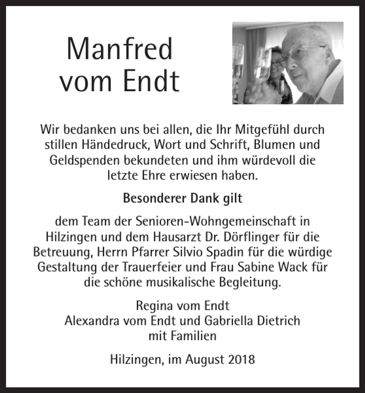 <p>Manfred<br />vom Endt<br />Wir bedanken uns bei allen, die Ihr Mitgefühl durch<br />stillen Händedruck, Wort und Schrift, Blumen und<br />Geldspenden bekundeten und ihm würdevoll die<br />letzte Ehre erwiesen haben.<br />Besonderer Dank gilt<br />dem Team der Senioren-Wohngemeinschaft in<br />Hilzingen und dem Hausarzt Dr. Dörflinger für die<br />Betreuung, Herrn Pfarrer Silvio Spadin für die würdige<br />Gestaltung der Trauerfeier und Frau Sabine Wack für<br />die schöne musikalische Begleitung.<br />Regina vom Endt<br />Alexandra vom Endt und Gabriella Dietrich<br />mit Familien<br />Hilzingen, im August 2018</p>